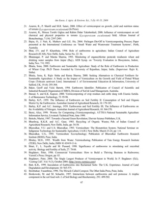 Am-Euras. J. Agric. & Environ. Sci., 5 (S): 01-55, 2009
47
21. Azarmi, R., P. Sharifi and M.R. Satari, 2008. Effect of vermicompost on growth, yield and nutrition status
of tomato (Lycopersicum esculentum) (In Press).
22. Azarmi, R., Mousa Torabi Giglou and Rahim Didar Taleshmikail, 2008. Influence of vermicompost on soil
chemical and physical properties in tomato (Lycopersicum esculentum) field; African Journal of
Biotechnology, 7 (14): 2397-2401.
23. Bajsa, O., J. Nair, K. Mathew and G.E. Ho, 2004. Pathogen Die-Off in Vermicomposting Process; Paper
presented at the International Conference on ‘Small Water and Wastewater Treatment Systems’, Perth,
Australia.
24. Bhat, J.V. and P. Khambata, 1994. Role of earthworms in agriculture; Indian Council of Agriculture
Research (ICAR), New Delhi, India, Series No. 22: 36.
25. Bhatanagar, P. and Mamta Sharma, 1993. Monitoring of organochlorine pesticide residuesin wheat and
drinking water samples from Jaipur (Raj.), AEB Symp. on ‘Toxicity Evaluation in Biosystems, Indore,
India, Nov. 7-9, 1993.
26. Bhatia, Sonu, 2000. Earthworm and Sustainable Agriculture: Study of the Role of Earthworm in Production
of Wheat Crop. Ph.D Thesis Awarded by University of Rajasthan, Jaipur, India. (Supervisor: Rajiv K.
Sinha).
27. Bhatia, Sonu, K. Rajiv Sinha and Reena Sharma, 2000. Seeking Alternatives to Chemical Fertilisers for
Sustainable Agriculture: A Study on the Impact of Vermiculture on the Growth and Yield of Potted Wheat
Crops (Triticum aestivum Linn). International J. of Environmental Education & Information, University of
Salford, UK, 19 (4): 295-304.
28. Baker, Geoff and Vicki Barrett, 1994. Earthworm Identifier; Publication of Council of Scientific and
Industrial Research Organization (CSIRO), Division of Soil & Land Management, Australia.
29. Bansal, S. and K.K. Kapoor, 2000. Vermicomposting of crop residues and cattle dung with Eisenia foetida.
J. of Bioresource Technology, 73: 95-98.
30. Barley, K.P., 1959. The Influence of Earthworm on Soil Fertility II: Consumption of Soil and Organic
Matter by the Earthworms. Australian Journal of Agricultural Research, 10: 179-185.
31. Barley, K.P. and A.C. Jennings, 1959. Earthworms and Soil Fertility III; The Influence of Earthworms on
the Availability of Nitrogen. Australian Journal of Agricultural Research, 10: 364-370.
32. Beetz, Alice, 1999. Worms for Composting (Vermicomposting); ATTRA-National Sustainable Agriculture
Information Service, Livestock Technical Note, June 1999.
33. Bettolo, Marini, 1987. Towards a Second Green Revolution; Elsevier Science Publishers, U.K.
34. Bhardwaj, K.K.R. and A.C. Gaur, 1985. Recycling of Organic Wastes; Pub. of Indian Council of
Agricultural Research, New Delhi, India, pp: 54-58.
35. Bhawalkar, V.U. and U.S. Bhawalkar, 1993. Vermiculture: The Bionutrition System; National Seminar on
Indigenous Technology for Sustainable Agriculture, I.A.R.I, New Delhi, March 23-24, pp: 1-8.
36. Bhawalkar, U.S., 1995. Vermiculture Eco-technology; Publication of Bhawalkar Earthworm Research
Institute (BERI), Pune, India.
37. Bhiday, M.H., 1995. Wealth from Waste: Vermiculturing; Publication of Tata Energy Research Institute
(TERI), New Delhi, India; ISBN 81-85419-11-6.
38. Binet, F., L. Fayolle and M. Pussard, 1998. Significance of earthworms in stimulating soil microbial
activity. Biology and Fertility of Soils, 27: 79-84.
39. Bogdanov, Peter, 1996. Commercial Vermiculture: How to Build a Thriving Business in Redworms;
VermiCo Press, Oregon, pp: 83.
40. Bogdanov, Peter, 2004. The Single Largest Producer of Vermicompost in World; In P. Bogdanov (Ed.),
‘Casting Call’, Vol. 9 (3), October 2004. (http://www.vermico.com)
41. Butt, K.R., 1999. Inoculation of Earthworms into Reclaimed Soils: The U.K. Experience. Journal of Land
Degradation and Development; 10: 565-575.
42. Bombatkar, Vasanthrao, 1996. The Miracle Called Compost; The Other India Press, Pune, India.
43. Bonkowski, M. and M. Schaefer, 1997. Interactions between earthworms and soil protozoa: A trophic
component in the soil food web. J. of Soil Biology and Biochemistry, 291: 499-502.
 