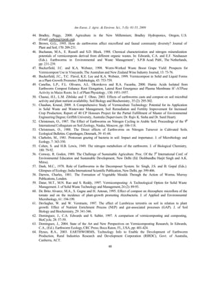 Am-Euras. J. Agric. & Environ. Sci., 5 (S): 01-55, 2009
48
44. Bradley, Peggy, 2000. Agriculture in the New Millennium; Bradley Hydroponics, Oregon, U.S.
(Email: carbonq@peak.org).
45. Brown, G.G., 1995. How do earthworms affect microfloral and faunal community diversity? Journal of
Plant and Soil, 170: 209-231.
46. Buchanan, M.A., E. Russell and S.D. Block, 1988. Chemical characterization and nitrogen mineralization
potentials of vermicomposts derived from different organic wastes. In: Edwards, C.A. and E.F. Neuhauser
(Eds.). Earthworms in Environmental and Waste Management’; S.P.B Acad. Publ., The Netherlands,
pp: 231-239.
47. Buckerfield, J.C. and K.A. Webster, 1998. Worm-Worked Waste Boost Grape Yield: Prospects for
Vermicompost Use in Vineyards; The Australian and New Zealand Wine Industry Journal, 13: 73-76.
48. Buckerfield, J.C., T.C. Flavel, K.E. Lee and K.A. Webster, 1999. Vermicompost in Solid and Liquid Forms
as a Plant-Growth Promoter; Pedobiologia, 43: 753-759.
49. Canellas, L.P., F.L. Olivares, A.L. Okorokova and R.A. Facanha, 2000. Humic Acids Isolated from
Earthworm Compost Enhance Root Elongation, Lateral Root Emergence and Plasma Membrane H+
-ATPase
Activity in Maize Roots. In J. of Plant Physiology, 130: 1951-1957.
50. Chaoui, H.I., L.M. Zibilske and T. Ohno, 2003. Effects of earthworms casts and compost on soil microbial
activity and plant nutrient availability. Soil Biology and Biochemistry, 35 (2): 295-302.
51. Chauhan, Krunal, 2009. A Comprehensive Study of Vermiculture Technology: Potential for its Application
in Solid Waste and Wastewater Management, Soil Remediation and Fertility Improvement for Increased
Crop Production; Report of 40 CP Honours Project for the Partial Fulfillment of Master of Environmental
Engineering Degree; Griffith University, Australia (Supervisors: Dr. Rajiv K. Sinha and Dr. Sunil Heart).
52. Christensen, O., 1987. The Effect of Earthworms on Nitrogen Cycling in Arable Soil; Proceedings of the 9th
International Colloquium on Soil Zoology, Nauka, Moscow, pp: 106-118.
53. Christensen, O., 1988. The Direct effects of Earthworms on Nitrogen Turnover in Cultivated Soils.
Ecological Bulletins. Copenhagen, Denmark, 39: 41-44.
54. Clarholm, M., 1981. Protozoan grazing of bacteria in soil: Impact and importance. J. of Microbiology and
Ecology, 7: 343-350.
55. Cohen, S. and H.B. Lewis, 1949. The nitrogen metabolism of the earthworm. J. of Biological Chemistry,
180: 79-92.
56. Conway, R. Godon, 1989. The Challenge of Sustainable Agriculture. Proc. Of the 3rd
International Conf. of
Environmental Education and Sustainable Development, New Delhi (Ed. Deshbandhu Harjit Singh and A.K.
Mitra).
57. Dash, M.C., 1978. Role of Earthworms in the Decomposer System. In: Singh, J.S. and B. Gopal (Eds.).
Glimpses of Ecology; India International Scientific Publication, New Delhi, pp: 399-406.
58. Darwin, Charles, 1881. The Formation of Vegetable Moulds Through the Action of Worms. Murray
Publications, London.
59. Datar, M.T., M.N. Rao and S. Reddy, 1997. Vermicomposting: A Technological Option for Solid Waste
Management. J. of Solid Waste Technology and Management,24 (2): 89-93.
60. De Brito Alvarez, M.A., S. Gagne and H. Antoun, 1995. Effect of compost on rhizosphere microflora of the
tomato and on the incidence of plant-growth promoting rhizobacteria. J. of Applied and Environmental
Microbiology, 61: 194-199.
61. Devliegher, W. and W. Verstraete, 1997. The effect of Lumbricus terrestris on soil in relation to plant
growth: Effect of Nutrient Enrichment Process (NEP) and gut-associated processes (GAP). J. of Soil
Biology and Biochemistry, 29: 341-346.
62. Dominguez, J., C.A. Edwards and S. Subler, 1997. A comparison of vermicomposting and composting,
BioCycle, 28: 57-59.
63. Domínguez, J., 2004. State of the Art and New Perspectives on Vermicomposting Research; In Edwards,
C.A., (Ed.). Earthworm Ecology,CRC Press; Boca Raton, FL, USA, pp: 401-424.
64. Dynes, R.A., 2003. EARTHWORMS, Technology Info to Enable the Development of Earthworm
Production, Rural Industries Research and Development Corporation (RIRDC), Govt. of Australia,
Canberra, ACT.
 