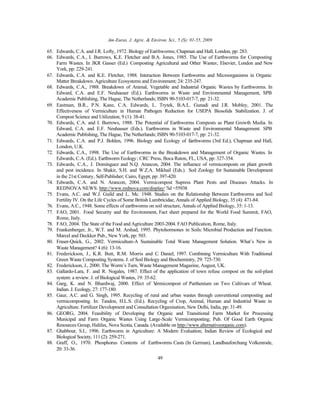 Am-Euras. J. Agric. & Environ. Sci., 5 (S): 01-55, 2009
49
65. Edwards, C.A. and J.R. Lofty, 1972. Biology of Earthworms; Chapman and Hall, London, pp: 283.
66. Edwards, C.A., I. Burrows, K.E. Fletcher and B.A. Jones, 1985. The Use of Earthworms for Composting
Farm Wastes. In JKR Gasser (Ed.) Composting Agricultural and Other Wastes; Elsevier, London and New
York, pp: 229-241.
67. Edwards, C.A. and K.E. Fletcher, 1988. Interaction Between Earthworms and Microorganisms in Organic
Matter Breakdown. Agriculture Ecosystems and Environment; 24: 235-247.
68. Edwards, C.A., 1988. Breakdown of Animal, Vegetable and Industrial Organic Wastes by Earthworms. In
Edward, C.A. and E.F. Neuhauser (Ed.). Earthworms in Waste and Environmental Management, SPB
Academic Publishing, The Hague, The Netherlands; ISBN 90-5103-017-7, pp: 21-32.
69. Eastman, B.R., P.N. Kane, C.A. Edwards, L. Trytek, B.A.L. Gunadi and J.R. Mobley, 2001. The
Effectiveness of Vermiculture in Human Pathogen Reduction for USEPA Biosolids Stabilization. J. of
Compost Science and Utilization, 9 (1): 38-41.
70. Edwards, C.A. and I. Burrows, 1988. The Potential of Earthworms Composts as Plant Growth Media. In
Edward, C.A. and E.F. Neuhauser (Eds.). Earthworms in Waste and Environmental Management. SPB
Academic Publishing, The Hague, The Netherlands; ISBN 90-5103-017-7, pp: 21-32.
71. Edwards, C.A. and P.J. Bohlen, 1996. Biology and Ecology of Earthworms (3rd Ed.), Chapman and Hall,
London, U.K.
72. Edwards, C.A., 1998. The Use of Earthworms in the Breakdown and Management of Organic Wastes. In
Edwards, C.A. (Ed.). Earthworm Ecology; CRC Press, Boca Raton, FL, USA, pp: 327-354.
73. Edwards, C.A., J. Domínguez and N.Q. Arancon, 2004. The influence of vermicomposts on plant growth
and pest incidence. In Shakir, S.H. and W.Z.A. Mikhail (Eds.). Soil Zoology for Sustainable Development
in the 21st Century, Self-Publisher; Cairo, Egypt, pp: 397-420.
74. Edwards, C.A. and N. Arancon, 2004. Vermicompost Supress Plant Pests and Diseases Attacks. In
REDNOVA NEWS: http://www.rednova.com/display/ ?id =55938
75. Evans, A.C. and W.J. Guild and L. Mc. 1948. Studies on the Relationship Between Earthworms and Soil
Fertility IV. On the Life Cycles of Some British Lumbricidae, Annals of Applied Biology, 35 (4): 471-84.
76. Evans, A.C., 1948. Some effects of earthworms on soil structure, Annals of Applied Biology, 35: 1-13.
77. FAO, 2001. Food Security and the Environment, Fact sheet prepared for the World Food Summit, FAO,
Rome, Italy.
78. FAO, 2004. The State of the Food and Agriculture 2003-2004. FAO Publication, Rome, Italy.
79. Frankenberger, Jr., W.T. and M. Arshad, 1995. Phytohormones in Soils: Microbial Production and Function.
Marcel and Deckker Pub., New York, pp: 503.
80. Fraser-Quick, G., 2002. Vermiculture-A Sustainable Total Waste Management Solution. What’s New in
Waste Management? 4 (6): 13-16.
81. Frederickson, J., K.R. Butt, R.M. Morris and C. Daniel, 1997. Combining Vermiculture With Traditional
Green Waste Composting Systems. J. of Soil Biology and Biochemistry, 29: 725-730.
82. Frederickson, J., 2000. The Worm’s Turn, Waste Management Magazine, August, UK.
83. Gallardo-Lara, F. and R. Nogales, 1987. Effect of the application of town refuse compost on the soil-plant
system: a review. J. of Biological Wastes, 19: 35-62.
84. Garg, K. and N. Bhardwaj, 2000. Effect of Vermicompost of Parthenium on Two Cultivars of Wheat.
Indian. J. Ecology, 27: 177-180.
85. Gaur, A.C. and G. Singh, 1995. Recycling of rural and urban wastes through conventional composting and
vermicomposting. In: Tandon, H.L.S. (Ed.). Recycling of Crop, Animal, Human and Industrial Waste in
Agriculture. Fertilizer Development and Consultation Organisation, New Delhi, India, pp: 31-49.
86. GEORG, 2004. Feasibility of Developing the Organic and Transitional Farm Market for Processing
Municipal and Farm Organic Wastes Using Large-Scale Vermicomposting; Pub. Of Good Earth Organic
Resources Group, Halifax, Nova Scotia, Canada. (Available on http://www.alternativeorganic.com).
87. Ghabbour, S.I., 1996. Earthworm in Agriculture: A Modern Evaluation; Indian Review of Ecological and
Biological Society, 111 (2): 259-271.
88. Graff, O., 1970. Phosphorus Contents of Earthworms Casts (In German), Landbauforchung Volkenrode,
20: 33-36.
 