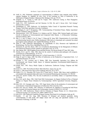 Am-Euras. J. Agric. & Environ. Sci., 5 (S): 01-55, 2009
50
89. Graff, O., 1981. Preliminary experiment of vermicomposting of different waste materials using Eudrilus
eugeniae Kingberg. In: Appelhof, M. (Ed.). Proc. of the workshop on ‘Role of Earthworms in the
Stabilization of Organic Residues’; Malanazoo Pub. Michigan, USA, pp: 179-191.
90. Grappelli, A., V. Tomati, E. Galli and B. Vergari, 1985. Earthworm Casting in Plant Propagation.
Horticultural Science, 20: 874-876.
91. Guild, W.J., 1955. Earthworms and Soil Structure. In D.K. Mc and E. Kevan (Ed.). ‘Soil Zoology’
(Butterworths: London.).
92. Gunathilagraj, K., 1996. Earthworm: An Introduction, Indian Council of Agricultural Research Training
Program. Tamil Nadu Agriculture University, Coimbatore.
93. Gunathilagraj, K. and T. Ravignanam, 1996. Vermicomposting of Sericultural Wastes. Madras Agricultural
Journal. Coimbatore, India, pp: 455-457.
94. Hammermeister, A.M., P.R. Warman, E.A. Jeliakova and R.C. Martin, 2004. Nutrient Supply and Lettuce
Growth in Response to Vermicomposted and Composted Cattle Manure. J. of Bioresource Technology,
(Quoted in Munroe, 2007).
95. Han, J., L. Sun, X. Dong, Z. Cai, H. Yang, Y. Wang and W. Song, 2005. Characterization of a novel plant
growth-promoting bacteria strain Delftia tsuruhatensis HR4 both as a diazotroph and a potential bio-control
agent against various pathogens. Syst. Applied Microbiology, 28: 66-76.
96. Hand, P., 1988. Earthworm Biotechnology. In: Greenshields, R. (Ed.). Resources and Application of
Biotechnology: The New Wave; MacMillan Press Ltd. US.
97. Hartenstein, R. and M.S. Bisesi, 1989. Use of Earthworm Biotechnology for the Management of Effluents
from Intensively Housed Livestock. Outlook on Agriculture, USA, 18: 72-76.
98. Hati, Daksha, 2001. 1000 Wriggling Worms and Rural Women. The Deccan Herald, 26th
June, 2001, India.
99. Hoitink, H.A.J. and P.C. Fahy, 1986. Basis for the control of soil-borne plant pathogens with composts.
Annual Review of Phytopathology, 24: 93-114.
100. Hopp, H., 1946. Earthworms fight erosion too. J. of Soil Conservation; 11: 252-254.
101. Hopp, H. and C.S. Slater, 1949. The Effect of Earthworms on the Productivity of Agricultural Soils. J. of
Agricultural Research, 78: 325-339.
102. Horrigan, L., R.S. Lawrence and P. Walker, 2002. How Sustainable Agriculture Can Address the
Environmental and Human Health Harms of Industrial Agriculture; Environmental Health Perspectives;
110 (5): 445-456.
103. Ireland, M.P., 1983. Heavy Metals Uptake in Earthworms. Earthworm Ecology, Chapman and Hall,
London.
104. Ismail, S.A., 2005. The Earthworm Book. Other India Press, Apusa, Goa, pp: 101.
105. Jensen, J., 1998. Worm Farm Take on New Challenge; Biocycle, 39 (1): 56-57.
106. Jordao, C.P., C.C. Nascentes, P.R. Cecon, R.L.F. Fontes and J.L. Pereira, 2006. Heavy metal availability in
soil amended with composted urban solid wastes. Environmental Monitoring and Assessment, 112: 309-326.
107. Joshi, N.V. and B.V. Kelkar, 1952. The role of earthworms in soil fertility. Indian J. of Agricultural Science,
22: 189-96.
108. Kale, R.D. and K. Bano, 1986. Field Trials With Vermicompost. An Organic Fertilizer; In Proc. of National
Seminar on ‘Organic Waste Utilization by Vermicomposting’. GKVK Agricultural University, Bangalore,
India.
109. Kale, R.D., S.N. Seenappa and J. Rao, 1993. Sugar factory refuse for the production of vermicompost and
worm biomass. V International Symposium on Earthworms; Ohio University, USA.
110. Kale, R.D. and N.S. Sunitha, 1995. Efficiency of Earthworms (E. Eugeniae) in Converting the Solid Waste
from Aromatic Oil Extraction Industry into Vermicompost. Journal of IAEM,22 (1): 267-269.
111. Kale, R.D., 1998. Earthworms: Nature’s Gift for Utilization of Organic Wastes; In C.A. Edward (Ed.).
‘Earthworm Ecology’; St. Lucie Press, NY, ISBN 1-884015-74-376.
112. Kale, R.D., 1998. Earthworm Cinderella of Organic Farming. Prism Book Pvt Ltd, Bangalore, India, pp: 88.
113. Kaushik, P. and V.K. Garg, 2004. Dynamics of biological and chemical parameters during
vermicomposting of solid textile mill sludges mixed with cow dung and agricultural residues. J. of
Bioresource Technology, 4: 203-209.
 