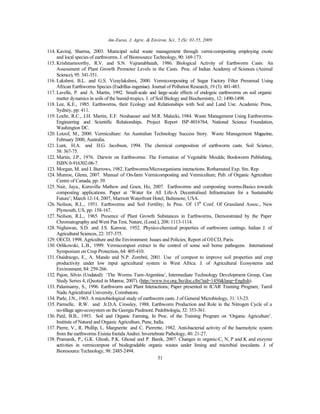 Am-Euras. J. Agric. & Environ. Sci., 5 (S): 01-55, 2009
51
114. Kaviraj, Sharma, 2003. Municipal solid waste management through vermi-composting employing exotic
and local species of earthworms. J. of Bioresource Technology,90: 169-173.
115. Krishnamoorthy, R.V. and S.N. Vajranabhaiah, 1986. Biological Activity of Earthworm Casts: An
Assessment of Plant Growth Promoter Levels in the Casts. Proc. of Indian Academy of Sciences (Animal
Science), 95: 341-351.
116. Lakshmi, B.L. and G.S. Vizaylakshmi, 2000. Vermicomposting of Sugar Factory Filter Pressmud Using
African Earthworms Species (Eudrillus eugeniae). Journal of Pollution Research, 19 (3): 481-483.
117. Lavelle, P. and A. Martin, 1992. Small-scale and large-scale effects of endogeic earthworms on soil organic
matter dynamics in soils of the humid-tropics. J. of Soil Biology and Biochemistry, 12: 1490-1498.
118. Lee, K.E., 1985. Earthworms, their Ecology and Relationships with Soil and Land Use. Academic Press,
Sydney, pp: 411.
119. Loehr, R.C., J.H. Martin, E.F. Neuhauser and M.R. Malecki, 1984. Waste Management Using Earthworms-
Engineering and Scientific Relationships. Project Report ISP-8016764, National Science Foundation,
Washington DC.
120. Lotzof, M., 2000. Vermiculture: An Australian Technology Success Story. Waste Management Magazine,
February 2000, Australia.
121. Lunt, H.A. and H.G. Jacobson, 1994. The chemical composition of earthworm casts. Soil Science,
58: 367-75.
122. Martin, J.P., 1976. Darwin on Earthworms: The Formation of Vegetable Moulds; Bookworm Publishing,
ISBN 0-916302-06-7.
123. Morgan, M. and I. Burrows, 1982. Earthworms/Microorganisms interactions. Rothamsted Exp. Stn. Rep.
124. Munroe, Glenn, 2007. Manual of On-farm Vermicomposting and Vermiculture; Pub. of Organic Agriculture
Centre of Canada, pp: 39.
125. Nair, Jaya., Kuruvilla Mathew and Goen, Ho, 2007. Earthworms and composting worms-Basics towards
composting applications. Paper at ‘Water for All Life-A Decentralised Infrastructure for a Sustainable
Future’; March 12-14, 2007, Marriott Waterfront Hotel, Baltimore, USA.
126. Neilson, R.L., 1951. Earthworms and Soil Fertility; In Proc. Of 13th
Conf. Of Grassland Assoc., New
Plymouth, US, pp: 158-167.
127. Neilson, R.L., 1965. Presence of Plant Growth Substances in Earthworms, Demonstrated by the Paper
Chromatography and Went Pea Test, Nature, (Lond.), 208: 1113-1114.
128. Nighawan, S.D. and J.S. Kanwar, 1952. Physico-chemical properties of earthworm castings. Indian J. of
Agricultural Sciences, 22: 357-375.
129. OECD, 1998. Agriculture and the Environment: Issues and Policies; Report of OECD, Paris.
130. Orlikowski, L.B., 1999. Vermicompost extract in the control of some soil borne pathogens. International
Symposium on Crop Protection, 64: 405-410.
131. Ouédraogo, E., A. Mando and N.P. Zombré, 2001. Use of compost to improve soil properties and crop
productivity under low input agricultural system in West Africa. J. of Agricultural Ecosystems and
Environment, 84: 259-266.
132. Pajon, Silvio (Undated): ‘The Worms Turn-Argentina’, Intermediate Technology Development Group, Case
Study Series 4, (Quoted in Munroe, 2007). (http://www.tve.org./ho/doc.cfm?aid=1450&lang=English).
133. Palanisamy, S., 1996. Earthworm and Plant Interactions; Paper presented in ICAR Training Program; Tamil
Nadu Agricultural University, Coimbatore.
134. Parle, J.N., 1963. A microbiological study of earthworm casts. J of General Microbiology, 31: 13-23.
135. Parmelle, R.W. and Jr.D.A. Crossley, 1988. Earthworm Production and Role in the Nitrogen Cycle of a
no-tillage agro-ecosystem on the Georgia Piedmont. Pedobiologia, 32: 353-361.
136. Patil, B.B., 1993. Soil and Organic Farming, In Proc. of the Training Program on ‘Organic Agriculture’.
Institute of Natural and Organic Agriculture, Pune, India.
137. Pierre, V., R. Phillip, L. Margnerite and C. Pierrette, 1982. Anti-bacterial activity of the haemolytic system
from the earthworms Eisinia foetida Andrei. Invertebrate Pathology, 40: 21-27.
138. Pramanik, P., G.K. Ghosh, P.K. Ghosal and P. Banik, 2007. Changes in organic-C, N, P and K and enzyme
activities in vermicompost of biodegradable organic wastes under liming and microbial inoculants. J. of
Bioresource Technology, 98: 2485-2494.
 