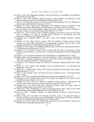 Am-Euras. J. Agric. & Environ. Sci., 5 (S): 01-55, 2009
52
139. Pretty N. Jules, 1995. Regenerating Agriculture: Polices and Practices for Sustainability and Self-Reliance,
Earthscan Pub. Limited, London.
140. Pretty, N. Jukes, 1996. Sustainable Agriculture: Impact on Food Production and Challenges for Food
Security. International Institute of Environment and Development, IIED, London.
141. Puh, P.C., 1941. Beneficial influence of earthworms on some chemical properties of the soil. Publication of
Science Society of China (Division of Zoology), 15: 147-155.
142. Ramesh, P.T., Alfred, Sagaya and K. Gunathilagraj, 1997. Population Density of Earthworms Under
Different Crop Ecosystem. In Proceeding of Training Program on Vermiculture at ICAR, New Delhi.
143. Rao, B. Narsimha, 1993. Pollution problems caused by pesticides. Symposium on Toxicity Evaluation in
Biosystem; Academy of Environmental Biology (AEB), Indore, Nov. 7-9, 1993.
144. Reddy, M.V., 1988. The effect of casts of Pheretima alexandri on the growth of Vinca rosea and Oryza
sativa. In: Edwards, C.A. and E.F. Neuhauser (Eds.). Earthworms in Environmental and Waste
Management; SPB Bakker, The Netherlands, pp: 241-248.
145. Reganold, John P., Papendick, Robert I. Parr and F. James, 1990. Sustainable Agriculture, Scientific
American.
146. Reinecke, A.J., S.A. Viljioen and R.J. Saayman, 1992. The suitability of Eudrilus eugeniae, Perionyx
excavatus and Eisenia fetida (Oligochaete) for vermicomposting in Southern Africa in terms of their
temperature requirements. J. of Soil Biology and Biochemistry,24: 1295-1307.
147. Rodriguez, H. and R. Fraga, 1999. Phosphate solubilizing bacteria and their role in plant growth promotion.
J. of Biotechnological. Advancement, 17: 319-339.
148. Rodríguez, J.A., E. Zavaleta, P. Sanchez and H. Gonzalez, 2000. The effect of vermicompost on plant
nutrition, yield and incidence of root and crown rot of Gerbera (Gerbera jamesonii H Bolus), Fitopathologia,
35: 66-79.
149. Russell, E.J., 1910. The Effect of Earthworms on Soil Productiveness. J. of Agriculture Science, 3: 246-57.
150. Sadhale, Nailini, 1996. Recommendation to Incorporate Earthworms in Soil of Pomogranate to obtain high
quality fruits. In Surpala’s Vrikshayurveda, Verse 131. The Science of Plant Life by Surpala, 10th
Century
A.D. Asian Agri-History Bulletin; No. 1. Secunderabad, India.
151. Satchell, J.E., 1983. Earthworm Ecology-From Darwin to Vermiculture; Chapman and Hall Ltd., London,
pp: 1-5.
152. Satchel, J.E. and K. Martin, 1984. Phosphatase Activity in Earthworm Feces. J. of Soil Biology and
Biochemistry; 16: 191-194.
153. Saxena, M., A. Chauhan and P. Asokan, 1998. Flyash Vemicompost from Non-friendly Organic Wastes.
Pollution Research, 17 (1): 5-11.
154. Scheu, S., 1987. Microbial Activity and Nutrient Dynamics in Earthworms Casts. J. of Biological Fertility
Soils, 5: 230-234.
155. Scheu, S., 1993. There is an Earthworm Mobilizable Nitrogen Pool in Soil. Pedobiologia; 37: 243-249.
156. Scheuerell, S. and W. Mahaffee, 2002. Compost Tea: Principles and Prospects for Plant Disease Control.
Compost Science and Utilization, 10: 313-338.
157. Seenappa, S.N. and R. Kale, 1993. Efficiency of earthworm Eudrillus eugeniae in converting the solid
wastes from the aromatic oil extraction units into vermicompost. Journal of IAEM, 22: 267-269.
158. Seenappa, S.N., J. Rao and R. Kale, 1995. Conversion of distillery wastes into organic manure by
earthworm Eudrillus euginae. Journal of IAEM, 22 (1): 244-246.
159. Senapati, B.K., 1992. Vermitechnology: An option for Recycling Cellulosic Waste in India. In: New Trends
in Biotechnology. Oxford and IBH Publications Pvt. Co. Ltd. Calcutta, pp: 347-358.
160. Senesi, N., 1989. Composted Materials as Organic Fertilizers. The Science of Total Environment,
81/82: 521-542.
161. Sharma, Reena, 2001. Vermiculture for Sustainable Agriculture: Study of the Agronomic Impact of
Earthworms and their Vermicompost on Growth and Production of Wheat Crops. Ph.D. Thesis, submitted to
the University of Rajasthan, Jaipur, India (Supervisor: Dr. Rajiv K. Sinha).
162. Sharpley, A.N. and J.K. Syers, 1976. Potential Role of Earthworms Casts for Phosphorus Enrichment of
Run-Off Waters. Soil Biology and Biochemistry; 8: 341-346.
 