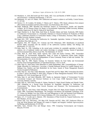 Am-Euras. J. Agric. & Environ. Sci., 5 (S): 01-55, 2009
53
163. Shiralipour, A., D.B. McConnell and W.H. Smith, 1992. Uses and Benefits of MSW Compost: A Review
and Assessment. J. of Biomass and Bioenergy, 3: 267-279.
164. Shrikhande, J.G. and A.N. Pathak, 1948. Earthworms and insects in relation to soil fertility. Current Science,
17: 327-328.
165. Siminis, C.I., M. Loulakis, M. Kefakis, T. Manios and V. Manios, 1998. Humic substances from compost
affect nutrient accumulation and fruit yield in tomato. Acta Horticulturae, 469: 353-358.
166. Singh, Kulbaivab, 2009. Microbial and Nutritional Analysis of Vermicompost, Aerobic and Anaerobic
Compost. 40 CP Honours Project for Master in Environmental Engineering; Griffith University, Brisbane,
Australia; (Supervisors: Dr. Rajiv K. Sinha & Dr. Sunil Heart).
167. Singh, Pancham K., K. Rajiv Sinha, Sunil Herat, K. Ravindra Suhane and Sunita Kushwaha, 2009. Studies
on Earthworms Vermicompost as a Sustainable Alternative to Chemical Fertilizers for Production of Wheat
Crops. Collaborative Research on Vermiculture Studies, College of Horticulture, Noorsarai, Bihar, India and
Griffith University, Brisbane, Australia.
168. Singh, R.D., 1993. Harnessing the Earthworms for Sustainable Agriculture. Institute of National Organic
Agriculture, Pune, India, pp: 1-16.
169. Singleton, D.R., B.F. Hendrix, D.C. Coleman and W.B. Whitemann, 2003. Identification of uncultured
bacteria tightly associated with the intestine of the earthworms Lumricus rubellus. Soil Biology and
Biochemistry; 35: 1547-1555.
170. Sinha, Rajiv, K., 1998. Embarking on the second green revolution for sustainable agriculture in India: A
judicious mix of traditional wisdom and modern knowledge in ecological farming. Journal of Agricultural
and Environmental Ethics, Kluwer Acad. Pub., The Netherlands, 10: 183-197.
171. Sinha, Rajiv K., Sunil Herat, Sunita Agarwal, Ravi Asadi and Emilio Carretero, 2002. Vermiculture
Technology for Environmental Management: Study of Action of Earthworms Elsinia fetida, Eudrilus
euginae and Perionyx excavatus on Biodegradation of Some Community Wastes in India and Australia. The
Environmentalist, U.K., 22 (2): 261-268.
172. Sinha, Rajiv K., 2008. Organic Farming: An Economic Solution for Food Safety and Environmental
Security; Green Farming-International J. of Agricultural Sciences, 1 (10-11): 42-49.
173. Sinha, Rajiv K., Sunil Herat, Gokul Bharambe & Ashish Brahambhatt, 2009. Vermistabilization of Sewage
Sludge (Biosolids) by Earthworms: Converting a Potential Biohazard destined for Landfill Disposal into a
Pathogen Free, Nutritive and Safe Biofertilizer for the Farms. Journal of Waste Management Research,
Verona (Accepted for Publication).
174. Sinha, Rajiv K., Jaya Nair, Gokul Bharambe, Swapnil Patil and P.D. Bapat, 2008. Vermiculture Revolution.
In James I. Daven and Robert N. Klein (Eds.). Progress in Waste Management Research; NOVA Science
Publishers, NY, USA, Invited Paper, pp: 157-227.
175. Sinha, Rajiv K. and Gokul Bharambe, 2007. Studies on Agronomic Impacts of Vermicompost Vis-à-vis
Conventional Compost and Chemical Fertilizers on Corn Crops. CESR Sponsored Project; Griffith
University, Brisbane, Australia.
176. Sinha, Rajiv K., Sunil Herat, Ravindra K. Suhane, Pancham K. Singh, Krunal Chauhan and Dalsukh Valani,
2009. Embarking on a Second Green Revolution for Sustainable Agriculture by Earthworms and
Vermicompost: The Miracle Plant Growth Promoters and Protectors; The Environmentalist, U.K.
(Communicated).
177. Sinha, Rajiv K., Sunil Herat, Gokul Bharambe, Swapnil Patil, P.D. Bapat, Kunal Chauhan and Dalsukh
Valani, 2009. Vermiculture Biotechnology: The Emerging Cost-effective and Sustainable Technology of the
21st
Century for Multiple Uses from Waste and Land Management to Safe and Sustained Food Production,
Environmental Research Journal, NOVA Science Publishers, NY, USA, Invited Paper, Vol: 3 (2/3).
178. Spain, A.V., P. Lavelle and A. Mariotti, 1992. Stimulation of Plant Growth by Tropical Earthworms, Soil
Biol. Biochem., 24 (12): 1629-1633.
179. Stinner, B.R., D.A. McCartney, J.M. Blair, R.W. Parmelee and M.F. Allen, 1997. Earthworm Effects on
Crop and Weed Biomass and Nitrogen (N) content in Organic and Inorganic Fertilized Agro-ecosystems.
Soil Biology and Biochemistry, 29: 423-426.
180. Subler, Scott., Edwards Clive and Metzger James, 1998. Comparing Vermicomposts and Composts.
Biocycle, 39: 63-66.
 
