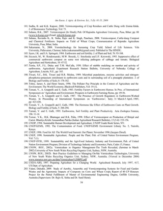 Am-Euras. J. Agric. & Environ. Sci., 5 (S): 01-55, 2009
54
181. Sudha, B. and K.K. Kapoor, 2000. Vermicomposting of Crop Residues and Cattle Dung with Eisinia fetida.
J. of Bioresource Technology,Vol: 73.
182. Suhane, R.K., 2007. Vermicompost (In Hindi); Pub. Of Rajendra Agriculture University, Pusa, Bihar; pp: 88
(www.kvksmp.org) (Email: info@kvksmp.org).
183. Suhane, Ravindra K., K. Sinha, Rajiv and K. Singh, Pancham, 2008. Vermicompost, Cattle-dung Compost
and Chemical Fertilizers: Impacts on Yield of Wheat Crops; Communication of Rajendra Agriculture
University, Pusa, Bihar, India.
184. Sukumaran, N., 2008. Vermitechnology for Increasing Crop Yield; School of Life Sciences. Vels
University, Pallavaram, Chennai, India (sukumaran06@gmail.com). Published in The HINDU.
185. Syers, J.K. and J.A. Springett, 1984. Earthworm and soil fertility.J. of Plant and Soil, 76: 93-104.
186. Szczech, M., W. Rondomanski, M.W. Brzeski, U. Smolinska and J.F. Kotowski, 1993. Suppressive effect of
commercial earthworm compost on some root infecting pathogens of cabbage and tomato. Biological
Agriculture and Horticulture, 10: 47-52.
187. Teotia, S.P., F.L. Duley and T.M. McCalla, 1950. Effect of stubble mulching on number and activity of
earthworms. Agricultural Experiment Research Station Bulletin, University of Nebraska College of
Agriculture, Lincoln, N.E., pp: 165.
188. Tiwari, S.C., B.K. Tiwari and R.R. Mishra, 1989. Microbial populations, enzyme activities and nitrogen-
phosphorus-potassium enrichment in earthworm casts and in surrounding soil of a pineapple plantation. J. of
Biology and Fertility of Soils;8: 178-182.
189. Tobey, James A. and Henri Smets, 1996. The Polluter Pay Principle in the Context of Agriculture and the
Environment.The World Economy,Blackwell Publishers, Vol: 19 (1).
190. Tomati, V., A. Grappelli and E. Galli, 1983. Fertility Factors in Earthworm Humus. In Proc. of International
Symposium on ‘Agriculture and Environment: Prospects in Earthworm Farming; Rome, pp: 49-56.
191. Tomati, V., A. Grappelli and E. Galli, 1987. The Presence of Growth Regulators in Earthworm-Worked
Wastes. In Proceeding of International Symposium on ‘Earthworms’; Italy; 31 March-5 April, 1985;
pp: 423-436.
192. Tomati, V., A. Grappelli and E. Galli, 1988. The Hormone like Effect of Earthworm Casts on Plant Growth.
Biology and Fertility of Soils, 5: 288-294.
193. Tomati, V. and E. Galli, 1995. Earthworms, Soil Fertility and Plant Productivity. Acta Zoologica Fennica,
196: 11-14.
194. Tomar, V.K., R.K. Bhatnagar and R.K. Palta, 1998. Effect of Vermicompost on Production of Brinjal and
Carrot. Bhartiya Krishi Anusandhan Patrika (Indian Agricultural Research Bulletin), 13 (3-4): 153-156.
195. UNDP, 1994. Sustainable Human Development and Agriculture; UNDP Guide Book Series, NY.
196. UNEP/GEMS, 1992. The Contamination of Food. UNEP/GEMS Environment Library No. 5, Nairobi,
Kenya.
197. UNEP, 1996. Food for All: The World Food Summit. Our Planet; November 1996 (Jacques Diouf).
198. UNEP, 1998. Sustainable Agriculture; People and the Plant; Pub. of United Nation Environment Program,
Vol: 7 (1).
199. UNEP-DTIE, 1999. Sustainability and the Agri-Food Industry. Industry and Environment, Pub. of United
Nation Environment Program, Division of Technology Industry and Economics; Paris, Cedex15, France.
200. UNSW, ROU, 2002a. Vermiculture in Organics Management-The Truth Revealed, (Seminar in March
2002) University of New South Wales Recycling Organics Unit, Sydney, NSW, Australia.
201. UNSW, ROU, 2002b. Best Practice Guidelines to Managing On-Site Vermiculture Technologies, University
of New South Wales Recycling Organics Unit, Sydney, NSW, Australia; (Viewed in December 2004)
www.resource.nsw.gov.au/data/Vermiculture%20BPG.pdf
202. USDA-ARS, 1997. Preparing Agriculture for a Changing World. Agricultural Research; July 1997, 4-17,
US Dept. of Agriculture.
203. Valani, Dalsukh, 2009. Study of Aerobic, Anaerobic and Vermicomposting Systems for Food and Garden
Wastes and the Agronomic Impacts of Composts on Corn and Wheat Crops; Report of 40 CP Honours
Project for the Partial Fulfillment of Master of Environmental Engineering Degree, Griffith University,
Australia (Supervisors: Dr. Rajiv K. Sinha and Dr. Sunil Herat).
 