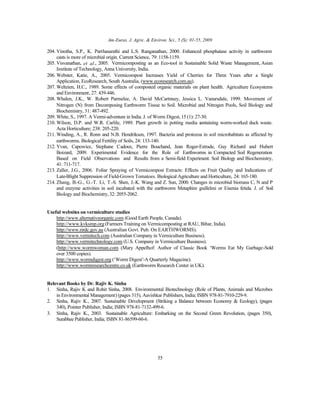 Am-Euras. J. Agric. & Environ. Sci., 5 (S): 01-55, 2009
55
204. Vinotha, S.P., K. Parthasarathi and L.S. Ranganathan, 2000. Enhanced phosphatase activity in earthworm
casts is more of microbial origin. Current Science, 79: 1158-1159.
205. Visvanathan, et al., 2005. Vermicomposting as an Eco-tool in Sustainable Solid Waste Management, Asian
Institute of Technology, Anna University, India.
206. Webster, Katie, A., 2005. Vermicompost Increases Yield of Cherries for Three Years after a Single
Application, EcoResearch, South Australia, (www.ecoresearch.com.au).
207. Weltzien, H.C., 1989. Some effects of composted organic materials on plant health. Agriculture Ecosystems
and Environment, 27: 439-446.
208. Whalen, J.K., W. Robert Parmelee, A. David McCartnney, Jessica L. Vanarsdale, 1999. Movement of
Nitrogen (N) from Decomposing Earthworm Tissue to Soil. Microbial and Nitrogen Pools, Soil Biology and
Biochemistry, 31: 487-492.
209. White, S., 1997. A Vermi-adventure in India. J. of Worm Digest,15 (1): 27-30.
210. Wilson, D.P. and W.R. Carlile, 1989. Plant growth in potting media containing worm-worked duck waste.
Acta Horticulture; 238: 205-220.
211. Winding, A., R. Ronn and N.B. Hendriksen, 1997. Bacteria and protozoa in soil microhabitats as affected by
earthworms. Biological Fertility of Soils, 24: 133-140.
212. Yvan, Capowiez, Stephane Cadoux, Pierre Bouchand, Jean Roger-Estrade, Guy Richard and Hubert
Boizard, 2009. Experimental Evidence for the Role of Earthworms in Compacted Soil Regeneration
Based on Field Observations and Results from a Semi-field Experiment. Soil Biology and Biochemistry,
41: 711-717.
213. Zaller, J.G., 2006. Foliar Spraying of Vermicompost Extracts: Effects on Fruit Quality and Indications of
Late-Blight Suppression of Field-Grown Tomatoes. Biological Agriculture and Horticulture, 24: 165-180.
214. Zhang, B.-G., G.-T. Li, T.-S. Shen, J.-K. Wang and Z. Sun, 2000. Changes in microbial biomass C, N and P
and enzyme activities in soil incubated with the earthworm Metaphire guillelmi or Eisenia fetida. J. of Soil
Biology and Biochemistry,32: 2055-2062.
Useful websites on vermiculture studies
http://www.alternativeorganic.com (Good Earth People, Canada).
http://www.kvksmp.org (Farmers Training on Vermicomposting at RAU, Bihar, India).
http://www.rirdc.gov.au (Australian Govt. Pub. On EARTHWORMS).
http://www.vermitech.com (Australian Company in Vermiculture Business).
http://www.vermitechnology.com (U.S. Company in Vermiculture Business).
(http://www.wormwoman.com (Mary Appelhof: Author of Classic Book ‘Worms Eat My Garbage-Sold
over 3500 copies).
http://www.wormdigest.org (‘Worm Digest’-A Quarterly Magazine).
http://www.wormresearchcentre.co.uk (Earthworm Research Center in UK).
Relevant Books by Dr. Rajiv K. Sinha
1. Sinha, Rajiv K and Rohit Sinha, 2008. Environmental Biotechnology (Role of Plants, Animals and Microbes
in Environmental Management) (pages 315), Aavishkar Publishers, India; ISBN 978-81-7910-229-9.
2. Sinha, Rajiv K., 2007. Sustainable Development (Striking a Balance between Economy & Ecology), (pages
340), Pointer Publisher, India; ISBN 978-81-7132-499-6.
3. Sinha, Rajiv K., 2003. Sustainable Agriculture: Embarking on the Second Green Revolution, (pages 350),
Surabhee Publisher, India; ISBN 81-86599-60-6.
 