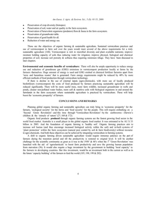 Am-Euras. J. Agric. & Environ. Sci., 5 (S): 01-55, 2009
4
• Preservation of crop diversity (biotopes).
• Preservation of soil, water and air quality in the farm ecosystem.
• Preservation of benevolent organisms (predators) flora & fauna in the farm ecosystem.
• Preservation of groundwater table.
• Preservation of good health for all.
• Reduction of water and energy use.
These are the objectives of organic farming & sustainable agriculture. Sustained vermiculture practices and
use of vermicompost in farm soil over the years would meet several of the above requirements for a truly
sustainable agriculture (168). Vermicompost is rich in microbial diversity and plant available nutrients; improve
moisture holding capacity of soils thus reducing water for irrigation; improve physical, biological and chemical
properties of soil; increase soil porosity & softness thus requiring minimum tillage. They have been discussed in
later chapters.
Environmental and economic benefits of vermiculture: There will also be ample opportunity to reduce energy
use and reduction of greenhouse gas (GHG) emissions in vermicompost production locally at farms by the
farmers themselves. Huge amount of energy is used and GHG emitted at chemical fertilizer factories apart from
‘toxic and hazardous wastes’ that is generated. Farm energy requirements might be reduced by 40% by more
efficient methods of food production through vermiculture technology.
If there is decline in the use of external inputs (agro-chemicals), with more use of locally produced
biofertilizers (vermicompost) the costs of food produced by farmers practicing sustainable agriculture will be
reduced significantly. There will be more useful trees, more farm wildlife, increased groundwater in wells and
ponds, cleaner non-polluted water bodies, more soft & nutritive soils with biological organisms in and around the
farmlands in the farm ecosystem where sustainable agriculture is practiced by vermiculture. These will help
boost the ‘economic prosperity’ of farmers.
CONCLUSIONS AND REMARKS
Planning global organic farming and sustainable agriculture can truly bring in ‘economic prosperity’ for the
farmers, ‘ecological security’ for the farms and ‘food security’ for the people. This will require embarking on a
‘Second Green Revolution’- and this time through ‘Vermiculture Revolution’- by the earthworms - Darwin’s
children & the ‘miracle of nature’ (27; 168 & 172).
Organic food products produced through organic farming systems are the fastest growing food sector in the
world food market. Australia is a small player in the global organic food market. It was estimated to be AU $ 33
billion in 2003. And the foundation of organic farming is ‘healthy soil’. Organic farming practices aim to
increase soil humus (and thus encourage increased biological activity within the soil) and in-built systems of
‘plant protection’ within the farm ecosystem (natural pest control by soil & farm biodiversity) without recourse
to agro-chemicals. And both these objectives can be achieved by integrating vermiculture in farming systems.
A shift to organic farming driven sustainable agriculture would require immense patience on the part of
farmers during the transition period and till the productivity is restored to original level. It will be another
challenge for the scientific community as great as it was in the 1950’ & 60’s when the 1st
’Green Revolution’ was
launched with the aid of ‘agrochemicals’ to boost farm productivity and save the growing human population
from starvation (56). It would also require a huge investment by the government in building ‘local capacity’ to
the farmers in developing countries. But this investment, would be an investment both in the current as well as in
the future ‘capacity building’ of the farmers to feed the world (105; 198; 199 & 202).
 