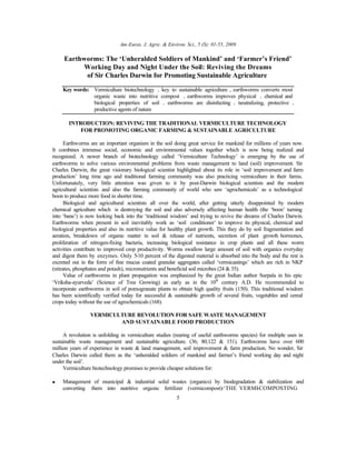 Am-Euras. J. Agric. & Environ. Sci., 5 (S): 01-55, 2009
5
Earthworms: The ‘Unheralded Soldiers of Mankind’ and ‘Farmer’s Friend’
Working Day and Night Under the Soil: Reviving the Dreams
of Sir Charles Darwin for Promoting Sustainable Agriculture
Key words: Vermiculture biotechnology • key to sustainable agriculture • earthworms converts most
organic waste into nutritive compost • earthworms improves physical • chemical and
biological properties of soil • earthworms are disinfecting • neutralizing, protective •
productive agents of nature
INTRODUCTION: REVIVING THE TRADITIONAL VERMICULTURE TECHNOLOGY
FOR PROMOTING ORGANIC FARMING & SUSTAINABLE AGRICULTURE
Earthworms are an important organism in the soil doing great service for mankind for millions of years now.
It combines immense social, economic and environmental values together which is now being realized and
recognized. A newer branch of biotechnology called ‘Vermiculture Technology’ is emerging by the use of
earthworms to solve various environmental problems from waste management to land (soil) improvement. Sir
Charles Darwin, the great visionary biological scientist highlighted about its role in ‘soil improvement and farm
production’ long time ago and traditional farming community was also practicing vermiculture in their farms.
Unfortunately, very little attention was given to it by post-Darwin biological scientists and the modern
agricultural scientists and also the farming community of world who saw ‘agrochemicals’ as a technological
boon to produce more food in shorter time.
Biological and agricultural scientists all over the world, after getting utterly disappointed by modern
chemical agriculture which is destroying the soil and also adversely affecting human health (the ‘boon’ turning
into ‘bane’) is now looking back into the ‘traditional wisdom’ and trying to revive the dreams of Charles Darwin.
Earthworms when present in soil inevitably work as ‘soil conditioner’ to improve its physical, chemical and
biological properties and also its nutritive value for healthy plant growth. This they do by soil fragmentation and
aeration, breakdown of organic matter in soil & release of nutrients, secretion of plant growth hormones,
proliferation of nitrogen-fixing bacteria, increasing biological resistance in crop plants and all these worm
activities contribute to improved crop productivity. Worms swallow large amount of soil with organics everyday
and digest them by enzymes. Only 5-10 percent of the digested material is absorbed into the body and the rest is
excreted out in the form of fine mucus coated granular aggregates called ‘vermicastings’ which are rich in NKP
(nitrates, phosphates and potash), micronutrients and beneficial soil microbes (24 & 35).
Value of earthworms in plant propagation was emphasized by the great Indian author Surpala in his epic
‘Vriksha-ayurveda’ (Science of Tree Growing) as early as in the 10th
century A.D. He recommended to
incorporate earthworms in soil of pomogranate plants to obtain high quality fruits (150). This traditional wisdom
has been scientifically verified today for successful & sustainable growth of several fruits, vegetables and cereal
crops today without the use of agrochemicals (168).
VERMICULTURE REVOLUTION FOR SAFE WASTE MANAGEMENT
AND SUSTAINABLE FOOD PRODUCTION
A revolution is unfolding in vermiculture studies (rearing of useful earthworms species) for multiple uses in
sustainable waste management and sustainable agriculture. (36; 80;122 & 151). Earthworms have over 600
million years of experience in waste & land management, soil improvement & farm production. No wonder, Sir
Charles Darwin called them as the ‘unheralded soldiers of mankind and farmer’s friend working day and night
under the soil’.
Vermiculture biotechnology promises to provide cheaper solutions for:
• Management of municipal & industrial solid wastes (organics) by biodegradation & stabilization and
converting them into nutritive organic fertilizer (vermicompost)-‘THE VERMI-COMPOSTING
 