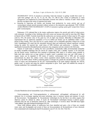 Am-Euras. J. Agric. & Environ. Sci., 5 (S): 01-55, 2009
6
TECHNOLOGY’ (VCT). It amounts to converting ‘trash into treasure’ or getting ‘wealth from waste’ or
‘gold from garbage’ (29; 34; 36; 37; 63; 66; 160; 173: 200 & 201). (Value of earthworms in waste
management was emphasized by Greek Philosopher Aristotle who called as ‘intestine of earth’ which meant
that they can digest wide variety of materials from earth).
• Restoring & improving soil fertility and boosting food productivity by worm activity and use of
vermicompost (miracle growth promoter) without recourse to the destructive agro-chemicals-‘THE VERMI-
AGRO-PRODUCTION TECHNOLOGY’ (VAPT). It amounts to getting ‘green gold’ (crops) from ‘brown
gold’ (vermicompost).
Palainsamy (133) indicated that in the tropics earthworms improve the growth and yield of wheat grown
with wormcasts. According to him, fertilizing soils with worms can increase crop yield by more than 40%. Baker
& Barrett (28) at CSIRO, Australia found that the earthworms can increase growth of wheat crops by 39%, grain
yield by 35%, lift protein value of the grain by 12% & fight crop diseases. Bhawalkar & Bhawalkar (35)
experimented that an earthworm population of 0.2-1.0 million per hectare can be established within a short
period of three months. This is the only key to a quick change over to sustainable agriculture without loss of crop
yield. Gunathilagraj (92) noted that the association between plant and earthworms induced significant variation
among the plants. He reported that small doses of NPK fertilizers and earthworms + cowdung + mulch
significantly increased the chlorophyll protein, potassium, iron, manganese and zinc contents in the field crops.
Nations of world today is seeking the most cost-effective, economically viable, environmentally sustainable
& socially acceptable technology that can convert all ‘organic waste’ into a valuable ‘resource’ to be used back
into the human society. Earthworms have potential of generating NPK equal to 10 million tonnes annually in
India (and other nations too) as huge amount of organic waste is generated every year and 1,000 tonnes of
organic wastes can be degraded to 300 tonnes of nutritive vermicompost rich in NPK and all essential
micronutrients by about few million worms whose population almost double every year (34). The organic
fraction of the MSW (about 70-80%) containing plenty of nitrogen (N), potash (K) and phosphorus (P) is a good
source of macro and micronutrients for the soil. Vermicomposting of all waste organics especially the ‘food &
garden waste’ of society and using the nutritive end-product to grow ‘food’ again will establish the concept of
‘circular metabolism’ for a sustainable society.
Earthworms
Plant growth hormones and
beneficial soil microbes
Decomposer microbes and
waste degrading enzymes
Vermi-agroproduction of food
(Safe organic food)
Vermi-composting of food waste
(Nutritive vermicompost)
Organic fertilizer
The Sustainability
Cycle of Human
Society
(High NPK, micronutrients, enzymes & growth hormones)
(Circular Metabolism & the Sustainability Cycle of Human Society)
Vermi-composting and Vermi-agroproduction is self-promoted, self-regulated, self-improved & self-
enhanced, low or no-energy requiring zero-waste technology, easy to construct, operate and maintain. It excels
all ‘bio-conversion’, ‘bio-degradation’ & ‘bio-production’ technologies by the fact that it can utilize organics that
otherwise cannot be utilized by others. It excels all ‘bio-treatment’ technologies because it achieves greater
utilization than the rate of destruction achieved by other technologies. It involves about 100-1000 times higher
‘value addition’ than other biological technologies (9 & 10).
About 4,400 different species of earthworms have been identified and quite a few of them are versatile
waste eaters and bio-degraders and several of them are bio-accumulators & bio-transformers of toxic chemicals
from contaminated soils rendering the land fit for productive uses (57; 64 ; 66; 146; 171& 181).
 