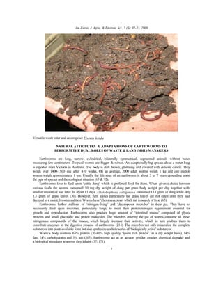 Am-Euras. J. Agric. & Environ. Sci., 5 (S): 01-55, 2009
7
Versatile waste eater and decomposer Eisinia fetida
NATURAL ATTRIBUTES & ADAPTATIONS OF EARTHWORMS TO
PERFORM THE DUAL ROLES OF WASTE & LAND (SOIL) MANAGERS
Earthworms are long, narrow, cylindrical, bilaterally symmetrical, segmented animals without bones
measuring few centimeters. Tropical worms are bigger & robust. An exceptionally big species about a meter long
is reported from Victoria in Australia. The body is dark brown, glistening and covered with delicate cuticle. They
weigh over 1400-1500 mg after 8-10 weeks. On an average, 2000 adult worms weigh 1 kg and one million
worms weigh approximately 1 ton. Usually the life span of an earthworm is about 3 to 7 years depending upon
the type of species and the ecological situation (65 & 92).
Earthworms love to feed upon ‘cattle dung’ which is preferred food for them. When given a choice between
various foods the worms consumed 10 mg dry weight of dung per gram body weight per day together with
smaller amount of leaf litter. In about 13 days Allolobophora caliginosa consumed 13.1 gram of dung while only
1.3 gram of grass leaves (30). However, firm leaves particularly the grass leaves are not eaten until they had
decayed to a moist, brown condition. Worms have ‘chemoreceptors’ which aid in search of food (65).
Earthworms harbor millions of ‘nitrogen-fixing’ and ‘decomposer microbes’ in their gut. They have to
necessarily feed upon microbes, particularly fungi, to meet their protein/nitrogen requirement essential for
growth and reproduction. Earthworms also produce huge amount of ‘intestinal mucus’ composed of glyco-
proteins and small glucosidic and proteic molecules. The microbes entering the gut of worms consume all these
nitrogenous compounds of the mucus, which largely increase their activity, which in turn enables them to
contribute enzymes in the digestive process of earthworms (214). The microbes not only mineralize the complex
substances into plant-available form but also synthesize a whole series of ‘biologically active’ substances.
Worm’s body contains 65% protein (70-80% high quality ‘lysine rich protein’ on a dry weight basis), 14%
fats, 14% carbohydrates and 3% ash (205). Earthworms act as an aerator, grinder, crusher, chemical degrader and
a biological stimulator wherever they inhabit (57; 171).
 