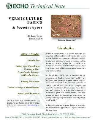 VERMICULTURE
BASICS
& Vermicompost
By Larry Yarger
Published 2010
What’s Inside:
Introduction
Setting up a Worm Farm
Choosing a Bin -
Preparing the Bedding -
Adding the Worms -
Feeding the Worms
Worm Castings & Vermicompost
Some Useful Resources
Copyright © ECHO 2010. All rights reserved. This
document may be reproduced for training purposes if
distributed free of charge or at cost and credit is given to
ECHO. For all other uses, contact echo@echonet.org for
written permission.
Introduction
Worm or vermiculture is a useful technique for
recycling kitchen and livestock wastes into a rich
organic fertilizer, for producing high-protein feed for
poultry and initiating a lucrative business selling
worms and worm castings for the small farm.
Worms are invaluable partners in building the soil in
your garden, be it a kitchen or dooryard garden or a
large market garden.
In the garden, healthy soil is essential for the
production of healthy crops, and healthy soil
requires a good quantity of organic matter. Organic
matter can be added to the soil from a number of
sources (See ECHO Tech Notes, Compost and
Mulch for Healthy Soil, Green Manure Cover Crops
and Soil Fertility) It is essentially comprised of
decomposed plant and animal wastes, and these
wastes are ideal for feeding and maintaining the
“living” or biological portion of the soil and giving it
good “health.”
In this publication we examine the use of worms for
the production and application of organic matter for
the small farm.
Redworms [Eisenia fetida]
ECHO Staff
 