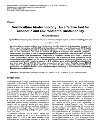 African Journal of Environmental Science and Technology Vol. 7(2), pp. 56-60, February 2013
Available online at http://www.academicjournals.org/AJEST
DOI: 10.5897/AJEST12.021
ISSN 1996-0786 ©2013 Academic Journals
Review
Vermiculture bio-technology: An effective tool for
economic and environmental sustainability
Abdullahi Hussaini
Nigerian Meteorological Agency, Mallam Aminu Kano International Airport, Nigeria. E-mail: usaini2000@yahoo.com.
Accepted 28 June, 2012
Vermicompost production and use is an ‘environment friendly, protective and restorative’ process as it
diverts waste from ending up in landfills and also reduces emission of greenhouse gases (GHG) due to
very small amount of energy used in its production process. Application of vermicompost in farm soil
acts as soil conditioner and help to improve its physical, biological and chemical properties.
Vermicompost production is also an ‘economically productive’ process as it ‘reduces wastes’ at source
and consequently saves landfills space. Construction of engineered landfills incurs 20 to 25 million US
dollars upfront before the first load of waste is dumped. Over the past five years, the cost of landfill
disposal of waste increased from $29 to $65 per ton of waste in Australia. However, landfills have to be
monitored for at least 30 years for emissions of GHG and toxic gases and leachate (Waste Juice) which
also incur cost. During 2002 to 2003, waste management services within Australia costed $2458.2
million. Even in developing nations where there are no true landfills, dumping of wastes cost alot on
government. This paper elaborates on the importance of this technology to environmental sustainability
and economic empowerment.
Key words: Vermicompost, earthworm, nitrogen (N), phosphorus (P), potassium (K) and magnesium (Mg).
INTRODUCTION
Vermicomposting is a simple biotechnological process of
composting, in which certain species of earthworms are
used to enhance the process of waste conversion and
produce a better end product. Vermicomposting differs
from composting in several ways (Gandhi et al., 1997). It
is a mesophilic process, utilizing microorganisms and
earthworms that are active at 10 to 32°C (not ambient
temperature but temperature within the pile of moist
organic material). The process is faster than composting;
because the material passes through the earthworm gut,
a significant but not yet fully understood transformation
takes place, whereby resulting earthworm castings (worm
manure) rich in microbial activity and plant growth
regulators, and fortified with pest repellence attributes. In
short, earthworms, through a type of biological alchemy,
are capable of transforming garbage into ‘gold’ (Vermi,
2001; Tara, 2003).
Earthworms consume various organic wastes and
reduce the volume by 40 to 60%. Each earthworm
weighs about 0.5 to 0.6 g, eats waste equivalent to its
body weight and produces cast equivalent to about 50%
of the waste it consumes in a day. These worm castings
have been analyzed for chemical and biological
properties. The moisture content of castings ranges
between 32 to 66% and the pH is around 7.0. The worm
castings contain higher percentage (nearly twofold) of
both macro and micronutrients than the garden compost.
From earlier studies it is also evident that vermicompost
provides all nutrients in readily available form and also
enhances uptake of nutrients by plants. Sreenivas et al.
(2000) studied the integrated effect of application of
fertilizer and vermicompost on soil available nitrogen (N)
and uptake by ridge gourd (Luffa acutangula) at
Rajendranagar, Andhra Pradesh, India. The available
nitrogen in soil increased significantly with increase level
of vermicompost and highest nitrogen uptake was
obtained at 50% of the recommended fertilizer. Similarly,
the uptake of nitrogen (N), phosphorus (P), potassium (K)
and magnesium (Mg) by rice (Oryza sativa) plant was
highest when fertilizer was applied in combination with
vermicompost (Jadhav et al., 1997). The new economic
theory of development today is ‘Environmental-Economics’
 