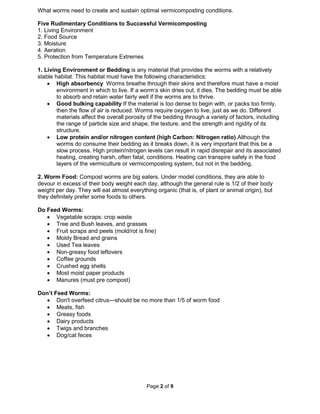 Page 2 of 9
What worms need to create and sustain optimal vermicomposting conditions.
Five Rudimentary Conditions to Successful Vermicomposting
1. Living Environment
2. Food Source
3. Moisture
4. Aeration
5. Protection from Temperature Extremes
1. Living Environment or Bedding is any material that provides the worms with a relatively
stable habitat. This habitat must have the following characteristics:
• High absorbency Worms breathe through their skins and therefore must have a moist
environment in which to live. If a worm’s skin dries out, it dies. The bedding must be able
to absorb and retain water fairly well if the worms are to thrive.
• Good bulking capability If the material is too dense to begin with, or packs too firmly,
then the flow of air is reduced. Worms require oxygen to live, just as we do. Different
materials affect the overall porosity of the bedding through a variety of factors, including
the range of particle size and shape, the texture, and the strength and rigidity of its
structure.
• Low protein and/or nitrogen content (high Carbon: Nitrogen ratio) Although the
worms do consume their bedding as it breaks down, it is very important that this be a
slow process. High protein/nitrogen levels can result in rapid disrepair and its associated
heating, creating harsh, often fatal, conditions. Heating can transpire safely in the food
layers of the vermiculture or vermicomposting system, but not in the bedding.
2. Worm Food: Compost worms are big eaters. Under model conditions, they are able to
devour in excess of their body weight each day, although the general rule is 1/2 of their body
weight per day. They will eat almost everything organic (that is, of plant or animal origin), but
they definitely prefer some foods to others.
Do Feed Worms:
• Vegetable scraps: crop waste
• Tree and Bush leaves, and grasses
• Fruit scraps and peels (mold/rot is fine)
• Moldy Bread and grains
• Used Tea leaves
• Non-greasy food leftovers
• Coffee grounds
• Crushed egg shells
• Most moist paper products
• Manures (must pre compost)
Don’t Feed Worms:
• Don't overfeed citrus—should be no more than 1/5 of worm food
• Meats, fish
• Greasy foods
• Dairy products
• Twigs and branches
• Dog/cat feces
 