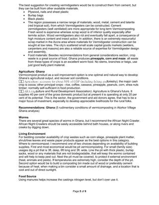 Page 5 of 9
The best suggestion for creating vermidigesters would be to construct them from cement, but
they can be built from other available materials.
• Plywood, nails and sheet plastic
• Burlap bags
• Black plastic
• The region possesses a narrow range of materials; wood, metal, cement and laterite
(red tropical soil), from which Vermidigesters can be constructed. Cement
vermidigesters (well ventilated) are more appropriate for long term Vermicomposting.
Fresh wood is expensive whereas scrap wood is of inferior quality especially after
termite action. Wood vermidigesters also rot and eventually fall apart, a consequence of
high moisture content and insect action. In addition, there is an extremely resourceful
scrap market in the Accra area where materials for Vermidigester construction can be
sought at low rates. The city’s scattered small scale capital goods markets (welders,
carpenters and masons) are also a reliable source of expertise for Vermidigester design
and assembly.
• Food materials: Besides recommendations from general considerations section, crop
waste is a great source of food. Ghana produces pineapple, corn and maze: all waste
from these types of crops is an excellent worm food. No stems, branches or twigs, use
just good leafy plant material.
Agriculture: Ghana
Vermicompost product as a soil improvement option is one optimal and natural way to develop
Ghana’s agricultural output, and recover soil conditions.
 Agriculture: accounts for about 50% of GDP (including fishing andforestry); the major cash
crop is cocoa; other principal crops - rice, coffee, cassava, pineapple, peanuts, corn, shea nuts
timber; normally self-sufficient in food production.
 ARA (Agriculture and Rural Development Association): Agriculture is Ghana's future. It
supplies 40 per cent of the gross domestic product but at present it is operating at only 20 per
cent of its potential. This is the sector, the government and aid donors agree, that has to be a
major focus of investment, especially to develop appreciable livelihoods for the rural folks.
Recommendations: Ghana (5 rudimentary conditions of vermicomposting in Atorkor Village
Ghana analysis)
Worms
There are several great species of worms in Ghana, but I recommend the African Night Crawler.
African Night Crawlers should be easily accessible behind bath houses, or along rivers and
creeks by digging down.
Living Environment
For bedding consider availability of crop wastes such as corn silage, pineapple plant matter,
shrub/tree leaves and waste paper products appear as the best options in this category.
Where to vermicompost: I recommend one of two choices depending on availability of building
supplies. First and most economical would be pit vermicomposting. For small (family size)
usages dig a pit that is 3ft. deep, 6ft long and 3ft. wide. Line the pit with thick plastic, burlap
sacks, wood or any materials that are not biodegradable, that will keep the worms contained
and will help to keep pest out. Next the pit must be covered, to protect it external environment
(heat, animals and pests). If temperatures are extremely high, consider the depth of the pit.
Second option would be to build a composting bin made out of wood or preferably cement
because of heat, when making a bin consider a small amount of drainage, and a location that is
cool and out of direct sunlight.
Food Source
Using manures helps increase the castings nitrogen level, but don’t over use it.
 