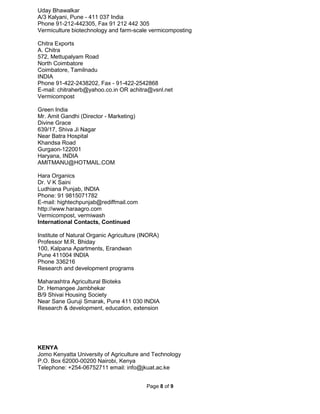 Page 8 of 9
Uday Bhawalkar
A/3 Kalyani, Pune - 411 037 India
Phone 91-212-442305, Fax 91 212 442 305
Vermiculture biotechnology and farm-scale vermicomposting
Chitra Exports
A. Chitra
572, Mettupalyam Road
North Coimbatore
Coimbatore, Tamilnadu
INDIA
Phone 91-422-2438202, Fax - 91-422-2542868
E-mail: chitraherb@yahoo.co.in OR achitra@vsnl.net
Vermicompost
Green India
Mr. Amit Gandhi (Director - Marketing)
Divine Grace
639/17, Shiva Ji Nagar
Near Batra Hospital
Khandsa Road
Gurgaon-122001
Haryana, INDIA
AMITMANU@HOTMAIL.COM
Hara Organics
Dr. V K Saini
Ludhiana Punjab, INDIA
Phone: 91 9815071782
E-mail: hightechpunjab@rediffmail.com
http://www.haraagro.com
Vermicompost, vermiwash
International Contacts, Continued
Institute of Natural Organic Agriculture (INORA)
Professor M.R. Bhiday
100, Kalpana Apartments, Erandwan
Pune 411004 INDIA
Phone 336216
Research and development programs
Maharashtra Agricultural Bioteks
Dr. Hemangee Jambhekar
B/9 Shivai Housing Society
Near Sane Guruji Smarak, Pune 411 030 INDIA
Research & development, education, extension
KENYA
Jomo Kenyatta University of Agriculture and Technology
P.O. Box 62000-00200 Nairobi, Kenya
Telephone: +254-06752711 email: info@jkuat.ac.ke
 
