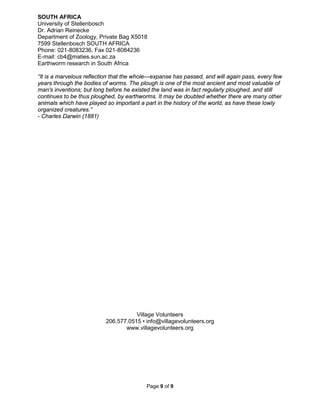 Page 9 of 9
SOUTH AFRICA
University of Stellenbosch
Dr. Adrian Reinecke
Department of Zoology, Private Bag X5018
7599 Stellenbosch SOUTH AFRICA
Phone: 021-8083236, Fax 021-8084236
E-mail: cb4@maties.sun.ac.za
Earthworm research in South Africa
“It is a marvelous reflection that the whole---expanse has passed, and will again pass, every few
years through the bodies of worms. The plough is one of the most ancient and most valuable of
man's inventions; but long before he existed the land was in fact regularly ploughed, and still
continues to be thus ploughed, by earthworms. It may be doubted whether there are many other
animals which have played so important a part in the history of the world, as have these lowly
organized creatures.”
- Charles Darwin (1881)
Village Volunteers
206.577.0515 • info@villagevolunteers.org
www.villagevolunteers.org
 