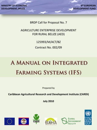 BRDP Call for Proposal No. 7
AGRICULTURE ENTERPRISE DEVELOPMENT
FOR RURAL BELIZE (AED)
125993/M/ACT/BZ
Contract No. 002/09
A Manual on Integrated
Farming Systems (IFS)
Prepared by
Caribbean Agricultural Research and Development Institute (CARDI)
July 2010
MINISTRY OF ECONOMIC
DEVELOPMENT, BELIZE
9th EUROPEAN
DEVELOPMENT FUND
 