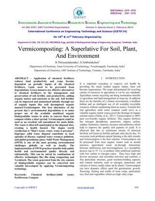 ISSN (Online) : 2319 – 8753
ISSN (Print) : 2347 - 6710
International Journal of Innovative Research in Science, Engineering and Technology
An ISO 3297: 2007 Certified Organization, Volume 3, Special Issue 1, February 2014
International Conference on Engineering Technology and Science-(ICETS’14)
On 10th
& 11th
February Organized by
Department of CIVIL, CSE, ECE, EEE, MECHNICAL Engg. and S&H of Muthayammal College of Engineering, Rasipuram, Tamilnadu, India
Copyright to IJIRSET www.ijirset.com 930
Vermicomposting: A Superlative For Soil, Plant,
And Environment
R.Thiruneelakandan1
, G.Subbulakshmi2
Department of Chemistry, Anna University of Technology, Tiruchirappalli, Tamilnadu, India1
Department of Chemistry, GRT Institute of Technology, Tiruttani, Tamilnadu, India2
ABSTRACT – Application of chemical fertilizers
reduces land productivity and crops become
dependent on periodic inputs of the chemical
fertilizers. Land, need to be prevented from
degradations. Green manures are effective alternatives
to chemical fertilizers in the management and
preservation of soil fertility and productivity, adding
organic matter and nutrients to the soil. Soil fertility
can be improved and maintained initially through use
of organic inputs like well decomposed organic
manure/Vermicompost. The best alternative of the
present day’s environmental degradation is to make
proper use of the available unutilized organic
biodegradable wastes in order to convert them into
compost within a short period. Vermicompost could be
used as an excellent soil amendment for main fields.
The waste is often left unattended at the disposal sites,
creating a health hazard. The slogan worth
recollection is “Don’t waste, waste, waste is precious”.
Improper solid waste disposal contribute to local
episodes of disease, regional water resource pollution,
and global greenhouse gases. Solid Waste Management
(SWM) is one of the most pressing environmental
challenges globally as well as locally. The
implementation of SWM practices benefits both public
health and environmental quality directly and
substantially. This can be solved by combination of
effective technologies like Bio dung composting and
Vermitech. The waste generated from the city consists
of biodegradable organics can be converted into
valuable bio-compost by applying Vermicomposting
technology.
Keywords: Chemical fertilizer;Solid waste;
Earthworm; Compost
I. INTRODUCTION
It is important nowadays to improve soil health by
providing the much needed organic matter, least soil
become impecunious. The scope and potential for recycling
variety of resources in agriculture is vat by any standards.
Agriculture wastes recycling can bring tremendous benefits
to agriculture and land management in long run. In addition
there are the benefits of a cleaner environment, a healthier
habitat and an intelligent use of all available recyclable
resources without condemning them as wastes. Towards this
end agriculture solid waste compost could serve as a
valuable organic matter source given the shortage of organic
nutrient source (Sinha, et al., 2011). Vermicompost is 100%
pure eco-friendly organic fertilizer. This organic fertilizer
has nitrogen phosphorus, potassium, organic carbon,
sulphur, hormones, vitamins, enzymes and antibiotics which
help to improve the quality and quantity of yield. It is
observed that due to continuous misuse of chemical
fertilizer soil losses its fertility and gets salty day by day. To
overcome such problems natural farming is the only remedy
and Vermicompost is the best solution. Vermicompost can
be processed from most organic wastes such as animal
manures, agricultural waste etc,through interactions
between earthworms and microorganisms, in a mesophilic
process (up to 35˚ C), to produce fully-stabilized materials
with low carbon to nitrogen ratios. They have high and
diverse enzymatic and microbial activities and contents, a
fine particulate structure, good moisture-holding capacity
and contain nutrients such as nitrogen, potassium, and
calcium in forms readily taken up by plants. Vermicompost
can have dramatic effects upon the germination, growth,
flowering, fruiting and yields of most crops, particularly
rice, fruit and vegetables, which are high value crops.
 