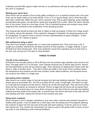 Cultivated soil with little organic matter and few or no earthworms will lose its water stability after a
few rains or irrigations.
Starting your worm farm:
Worm farms can be started in five to thirty gallon containers or in a layered compost pile in the yard.
A bin can be easily made out of cinder blocks. Form a "U" or square shape, two or three feet high.
Start with a small area. Make this your "worm compost" area. Pile up plant clippings, grass clippings
(except Bermuda grass), and all kitchen waste that originated from a plant. When the debris reaches
four or five inches, throw on a thin layer of soil. This is important because soil contains many small
organisms that contribute to the acceleration of the decaying process.
The compost pile should be about two feet or higher to heat up properly. If there isn't a large quanti-
ty of debris, reduce the diameter. If the material is chopped or shredded, the decaying process will
be accelerated. It is good to have a mixture of brown (carbohydrates) to green (nitrogen). A ratio
such as 25:1 or 35:1 (brown to green).
Will earthworms sting or bite?
They don't have stingers, stinging hair, or a hard outer protective skin. They can't jump or fly. If
caught by a predator, earthworms will detach portions of their posterior, or wiggle violently, or give
off fluids from their dorsal pores. Their main protection comes from spending much of their lives in
the soil, only coming out in the dark or when flooded.
THINGS TO KNOW
The life of the earthworm:
Earthworms are sexually mature in 60 to 90 days and can produce egg capsules every seven to ten
days. The eggs hatch in 21 to 28 days. Each capsule produces two to twenty baby worms. Worms
are hermaphrodites so they all can produce eggs. They reproduce by slipping their heads under the
band or collar of another worm. They like to breed and settle in the center of the container where
the temperature and moisture are the most constant. Under ideal conditions, one thousand worms
can produce one million in a single year.
Harvesting worm compost:
After three to six months, begin to harvest compost and add new bedding materials. There are two
simple ways to accomplish this: the first is to place the bin under a bright light, (not direct sun light
as it will heat the compost and the worms). Worms do not like the bright light. They will move further
down into the container as compost is removed. Worms or eggs that are found can be placed back
into the bin. The second way is to move all the compost to one side of the bin and add new bedding
material and food waste to the empty side. In several days, the worms will move to the side with the
new bedding and food, making the harvest of the compost very easy.
Using worm compost:
Worm compost is rich in nitrogen, phosphorus, and many other nutrients and minerals important to
healthy plant growth. It can be added as a mulch layer over the potting soil of houseplants allowing
the nutrients to leach into the root area of the pots with each watering. It can be used as or mixed
with potting soil. This nutrient-rich amendment can also be used in the garden with no worry of burn-
ing roots or over fertilizing as with chemical fertilizers.
 