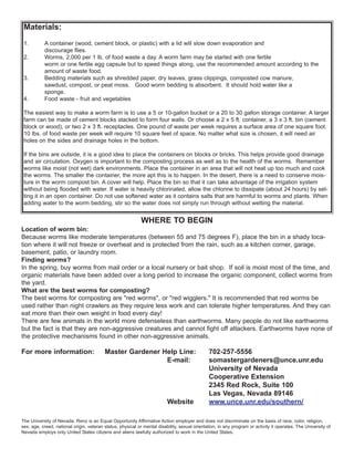 Materials:
1. A container (wood, cement block, or plastic) with a lid will slow down evaporation and
discourage flies.
2. Worms, 2,000 per 1 lb. of food waste a day. A worm farm may be started with one fertile
worm or one fertile egg capsule but to speed things along, use the recommended amount according to the
amount of waste food.
3. Bedding materials such as shredded paper, dry leaves, grass clippings, composted cow manure,
sawdust, compost, or peat moss. Good worm bedding is absorbent. It should hold water like a
sponge.
4. Food waste - fruit and vegetables
The easiest way to make a worm farm is to use a 5 or 10-gallon bucket or a 20 to 30 gallon storage container. A larger
farm can be made of cement blocks stacked to form four walls. Or choose a 2 x 5 ft. container, a 3 x 3 ft. bin (cement
block or wood), or two 2 x 3 ft. receptacles. One pound of waste per week requires a surface area of one square foot.
10 lbs. of food waste per week will require 10 square feet of space. No matter what size is chosen, it will need air
holes on the sides and drainage holes in the bottom.
If the bins are outside, it is a good idea to place the containers on blocks or bricks. This helps provide good drainage
and air circulation. Oxygen is important to the composting process as well as to the health of the worms. Remember
worms like moist (not wet) dark environments. Place the container in an area that will not heat up too much and cook
the worms. The smaller the container, the more apt this is to happen. In the desert, there is a need to conserve mois-
ture in the worm compost bin. A cover will help. Place the bin so that it can take advantage of the irrigation system
without being flooded with water. If water is heavily chlorinated, allow the chlorine to dissipate (about 24 hours) by set-
ting it in an open container. Do not use softened water as it contains salts that are harmful to worms and plants. When
adding water to the worm bedding, stir so the water does not simply run through without wetting the material.
WHERE TO BEGIN
Location of worm bin:
Because worms like moderate temperatures (between 55 and 75 degrees F), place the bin in a shady loca-
tion where it will not freeze or overheat and is protected from the rain, such as a kitchen corner, garage,
basement, patio, or laundry room.
Finding worms?
In the spring, buy worms from mail order or a local nursery or bait shop. If soil is moist most of the time, and
organic materials have been added over a long period to increase the organic component, collect worms from
the yard.
What are the best worms for composting?
The best worms for composting are "red worms", or "red wigglers." It is recommended that red worms be
used rather than night crawlers as they require less work and can tolerate higher temperatures. And they can
eat more than their own weight in food every day!
There are few animals in the world more defenseless than earthworms. Many people do not like earthworms
but the fact is that they are non-aggressive creatures and cannot fight off attackers. Earthworms have none of
the protective mechanisms found in other non-aggressive animals.
For more information: Master Gardener Help Line: 702-257-5556
E-mail: somastergardeners@unce.unr.edu
University of Nevada
Cooperative Extension
2345 Red Rock, Suite 100
Las Vegas, Nevada 89146
Website www.unce.unr.edu/southern/
The University of Nevada, Reno is an Equal Opportunity Affirmative Action employer and does not discriminate on the basis of race, color, religion,
sex, age, creed, national origin, veteran status, physical or mental disability, sexual orientation, in any program or activity it operates. The University of
Nevada employs only United States citizens and aliens lawfully authorized to work in the United States.
 
