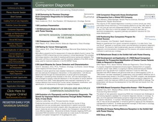 SIXTH ANNUAL
Companion Diagnostics	 AUGUST 18 - 19, 2015
Identifying Partners and Convening Stakeholders
12:30 Partnering for Precision Oncology:	 Sponsored by
From Companion Diagnostics to Companion
Therapeutics	
Karen Gutekunst, Ph.D., Vice President, IVD Development, Oncology, Illumina
1:00 Luncheon Presentation	
Sponsored by
1:30 Refreshment Break in the Exhibit Hall
with Poster Viewing
KEYNOTE SESSION: COMPANION DIAGNOSTICS
INTHE CLINIC
1:55 Chairperson’s Remarks
Mitch Raponi, Ph.D., Senior Director, Molecular Diagnostics, Clovis Oncology
2:00Testing for Cancer Heterogeneity
Marc Ladanyi, M.D., Chair, Molecular Oncology, Memorial Sloan-Kettering Cancer
Center
NGS offers a powerful tool for assessment of molecular defects found in cancer.The
utilization of NGS is becoming common practice in clinical laboratories.This complex
technology requires a new level of analytical performance testing and validation.This
discussion will focus on approaches used for analytical validation of the NGS clinical
assay used for treatment selection in the NCI-MPACT Study.
2:30 Liquid Biopsies for Cancer Detection and Characterization
Victor E. Velculescu, M.D., Ph.D., Professor, Oncology; Co-Director, Cancer Biology,
Johns Hopkins Kimmel Cancer Center
Analyses of cancer genomes have revealed mechanisms underlying tumorigenesis
and new avenues for therapeutic intervention. In this presentation, I will discuss
lessons learned through the characterization of cancer genome landscapes,
challenges in translating these analyses to the clinic, and new technologies that
have emerged to analyze molecular alterations in the circulation of cancer patients
as cell-free tumor DNA.These approaches have important implications for non-
invasive detection and monitoring of human cancer, therapeutic stratification, and
identification of mechanisms of resistance to targeted therapies.
CO-DEVELOPMENT OF DRUGS AND MULTIPLEX
COMPANION DIAGNOSTICS
3:00 Evolution of aTherapeutic and Its Companion Diagnostic: The
Search For Improved Patient OutcomesThrough Better Predictive
Tests, A Case Study
Catherine Lofton-Day, Ph.D., Principal Scientist, Amgen
Predictive biomarkers are difficult to identify during the course of drug
development but can provide great improvements in patient outcomes.
Maintaining an active biomarker program after drug approval can further define
patient response and provide data to support new therapeutic indications and
more effective diagnostics. Monoclonal antibody therapies targeting EGFR and
associated RAS biomarkers will be discussed as a case study for biomarker
evolution and global management of drug/diagnostic pairs.
3:30 Companion Diagnostic Assay Development:	 Sponsored by
A Perspective from a Global IVD Company
Chris Moriarty, Global Manager, Randox Pharma Sciences, Business
Development, Randox Biosciences
The majority of IVD cleared diagnostics currently in routine clinical use utilize
automated clinical chemistry or immunoassay platforms as they offer ease of
use, low cost per test and widespread adoption in clinical labs…key features
for any CDx. With this in mind the speaker will present an overview on
technical considerations, regulatory pathway and platform solutions for CDx
assay development.
3:45 PositioningYour Companion Program for	 Sponsored by
Global Success
Gary Gustavsen, Vice President, Health Advances LLC
Based on experiences from recent companion programs, it is clear that a “one
size fits all” approach is insufficient when commercializing a companion diagnostic
worldwide. This dynamic field fundamentally requires complete drug-companion
diagnostic commercialization strategies and this session will analyze several key
methods to optimize your strategy.
4:15 Refreshment Break in the Exhibit Hall with Poster Viewing
4:50 Development and Application of a NGS-Based Companion
Diagnostic for Prospective Identification of Ovarian Cancer Patients
Likely to Respond to Rucaparib
Mitch Raponi, Ph.D., Senior Director, Molecular Diagnostics, Clovis Oncology
A uniquely integrated translational-clinical program (Assessment of rucaparib
in ovarian cancer trials; ARIEL) is ongoing to identify endometrioid and HGSOC
patients who may benefit from rucaparib treatment. A test for HRD that
identifies both BRCA defects and genome-wide loss of heterozygosity (LOH), or
“BRCAness”, has been developed in collaboration with Foundation Medicine and is
being prospectively tested in the ARIEL2 study. The ARIEL program was developed
to enable prospective validation of a novel NGS-based companion diagnostic for
rucaparib in both the treatment (ARIEL2) and maintenance (ARIEL3) settings. This
presentation will discuss the development of the HRD test and results from the
ARIEL2 study.
5:20 NGS-Based Companion Diagnostics Assays – FDA Perspective
Abraham Tzou, M.D., Medical Officer, Center for Devices and Radiological Health,
Food and Drug Adminstration
The advent of next generation sequencing (NGS) has introduced new challenges to
the existing regulatory paradigm for companion diagnostic devices in oncology. To
date, all of the approved DNA-based companion diagnostics are single gene tests
for specific indications. In contrast, NGS-based tests can identify variants, which
may or may not be pre-specified, in numerous genomic regions for the therapeutic
management of patients. To enable appropriate oversight of NGS tests in oncology,
FDA is exploring new regulatory approaches.
5:50 Wine & Cheese Pairing Welcome Reception in the Exhibit Hall
with Poster Viewing
6:50 Close of Day
Cover
Enabling Point-of-Care Diagnostics
Predictive Cancer Biomarkers
Companion Diagnostics
Coverage and Reimbursement of
Advanced Diagnostics
Clinical NGS Assays
Molecular Diagnostics for
Infectious Disease
Clinical Application of Cell-Free DNA
Commercialization of
Molecular Diagnostics
Diagnostics to Guide
Cancer Immunotherapy
NGS Diagnostics: Annotation
and Interpretation
Leveraging Pharmacies for
Rapid Diagnostics
Sponsor & Exhibit Opportunities
Conference-at-a-Glance
Hotel & Travel Information
Plenary Keynote Session
Short Courses
Registration Information
Click Here to
Register Online!
NextGenerationDx.com
Organized by
Cambridge Healthtech Institute
REGISTER EARLY FOR
MAXIMUM SAVINGS!
 