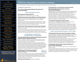 SEVENTH ANNUAL
Molecular Diagnostics for Infectious Disease	 AUGUST 19 - 20, 2015
The Challenge of Bringing New Technologies into Routine Clinical Practice
THURSDAY, AUGUST 20
7:30 – 8:25 am Problem-Solving Breakout Discussions with
Continental Breakfast
NGS SEQUENCING FOR ID
8:25 Chairperson’s Opening Remarks
Reiner Babiel, Ph.D., Executive Director, Consulting, RBDC
8:30Whole Genome Sequencing of Microbes in the Clinical Laboratory
Randall J. Olsen, M.D., Ph.D., Associate Member, Center for Molecular and
Translational Human Infectious Diseases Research, Houston Methodist
Research Institute
I will discuss how we routinely use whole genome sequencing in our clinical
laboratory to assign a taxonomic classification to unknown organisms, assess
genetic relationships among epidemiologically linked strains, and identify the
molecular basis of severe, unusual or interesting infections.
8:50 Acute Life-Threatening Infections: Sequencing in Emergency
Ivan Brukner, Ph.D., Molecular Diagnostics Lab Director, Medical Diagnostics,
Jewish General Hospital
The most common deadly viral, bacterial and fungal infections present in urine,
plasma and SCF (cell-free DNA). Antithetical coverage of what can be done now,
and which methods to use will be presented as well as a special overview of
detecting unknown DNA pathogen and what is needed to cover RNA pathogens.
ANTIMICROBIAL RESISTANCE
– ANTIMICROBIAL STEWARDSHIP
9:10 Antibacterial Resistance Leadership Group Master Protocol for
Diagnostic Studies: A Better Path Forward
Ephraim L. Tsalik, M.D., MHS, Ph.D., Assistant Professor, Medicine, Division
of Infectious Diseases, Center for Applied Genomics & Precision Medicine,
Medicine, Duke University School of Medicine
The Antibacterial Resistance Leadership Group (ARLG) prioritizes, designs, and
executes clinical research that will reduce the public health threat of antibacterial
resistance. Among the ARLG’s pillars is the advancement of diagnostic testing, which
in turn can decrease unnecessary antibacterial use, inform antibiotic stewardship,
and positively impact on antibacterial resistance.The ARLG has developed a Master
Protocol concept driven by the principle that one patient can contribute multiple
samples for the simultaneous evaluation of multiple diagnostic platforms.
9:30 Relying on the Most Accurate System to	 Sponsored by
Diagnose Infections…Your Immune System	
Eran Eden, CEO, MeMed
Bacterial and viral infections are often clinically indistinguishable, leading to antibiotic
misuse.To adress this challenge a pioneering test called ImmunoXpert™ was
developed, which accurately distinguishes between bacterial and viral infections
based on a patient’s immune response. ImmunoXpert™ empowers physicians to
make better antibiotic treatment decisions.
9:45 Sponsored Presentation (Opportunity Available)
10:00 Coffee Break in the Exhibit Hall with Poster Viewing
10:50 Utilizing Molecular Diagnostics to Enhance
Antimicrobial Stewardship
Jerod Nagel, Pharm.D., BCPS (AQID), Clinical Specialist, Infectious Diseases, Clinical
Assistant Professor, Director Infectious Diseases Residency, University of Michigan
Hospital and Health Systems, University of Michigan, College of Pharmacy
Antimicrobial stewardship programs have a dramatic impact on antimicrobial
prescribing. Programs that incorporate molecular diagnostics as part of
the decision paradigm, can improve timeliness of appropriate antimicrobial
prescribing, reduce cost and improve patient outcomes. This presentation will
examine the integration of molecular diagnostics within antimicrobial stewardship
programs and the impact on antibiotic utilization.
11:10 Antibiotic Stewardship: A National Priority
Jean B. Patel, Ph.D., D(ABMM), Deputy Director, Office of Antimicrobial
Resistance, Division of Healthcare Quality Promotion, CDC
As responsible stewards of antibiotics, we need to use antibiotics only when
necessary and to use the right antibiotic when one is needed.These strategies
not only improve patient outcomes but also prevent transmission of resistant
pathogens Novel diagnostics to identify an infectious agent, to detect resistance
mechanisms and to guide definitive therapeutic decisions have the potential to
significantly improve antibiotic use. In this presentation, we will discuss efforts to
measure antibiotic use and where diagnostics can make the biggest impact.
DIRECT DETECTION FOR SEPSIS – NEXT STEPS
11:30 Novel Approaches to the Laboratory Diagnosis of Sepsis
Jennifer Dien Bard, Ph.D., D(ABMM), FCCM, Assistant Professor, Clinical Pathology,
Keck School of Medicine, University of Southern California; Director, Clinical
Microbiology Laboratory; Acting Director, ClinicalVirology Laboratory, Pathology and
Laboratory Medicine, Children’s Hospital Los Angeles
Sepsis is associated with high morbidity and mortality. Prompt microbiological
workup that guide appropriate antimicrobial therapy is essential for the
optimization of patient outcome. Novel, innovative technologies have
revolutionized the detection and identification of bloodstream pathogens in the
laboratory. This session discusses approaches to rapid diagnosis of sepsis.
11:50 Integrative ‘Omics Analysis of Sepsis: Biomarkers for
Improved Patient Management
Raymond J. Langley, Ph.D., Associate Research Scientist, Lovelace Respiratory
Research Institute
Infection-induced severe sepsis patients who do not receive early therapy have a high
mortality rate (55%). However, current diagnostics are fairly non-specific. We used
an integrative ‘omics approach to develop a clinico-metabolomic classifier to predict
sepsis and the probability of death at the time of presentation.
Cover
Enabling Point-of-Care Diagnostics
Predictive Cancer Biomarkers
Companion Diagnostics
Coverage and Reimbursement of
Advanced Diagnostics
Clinical NGS Assays
Molecular Diagnostics for
Infectious Disease
Clinical Application of Cell-Free DNA
Commercialization of
Molecular Diagnostics
Diagnostics to Guide
Cancer Immunotherapy
NGS Diagnostics: Annotation
and Interpretation
Leveraging Pharmacies for
Rapid Diagnostics
Sponsor & Exhibit Opportunities
Conference-at-a-Glance
Hotel & Travel Information
Plenary Keynote Session
Short Courses
Registration Information
Click Here to
Register Online!
NextGenerationDx.com
Organized by
Cambridge Healthtech Institute
REGISTER EARLY FOR
MAXIMUM SAVINGS!
 