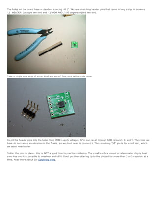 The holes on the board have a s tandard s pacing - 0.1". We have matching header pins that come in long s trips in drawers
".1" HEADER" (s traight vers ion) and ".1" HDR ANGL" (90 degree angled vers ion).




Take a s ingle row s trip of either kind and cut off four pins with a s ide cutter.




Ins ert the header pins into the holes from VDD (s upply voltage - 5V in our cas e) through GND (ground), X, and Y. The chips we
have do not s ens e acceleration in the Z -axis , s o we don't need to connect it. The remaining "ST" pin is for a s elf tes t, which
we won't need either.


Solder the pins in place - this is NOT a good time to practice s oldering. The s mall s urface mount accelerometer chip is heat
s ens itive and it is pos s ible to overheat and kill it. Don't put the s oldering tip to the pin/pad for more than 2 or 3 s econds at a
time. Read more about our Soldering irons .
 