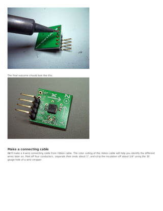 The final outcome s hould look like this :




Make a connecting cable
We'll make a 4-wire connecting cable from ribbon cable. The color coding of the ribbon cable will help you identify the different
wires later on. Peel off four conductors , s eparate their ends about 1", and s trip the ins ulation off about 1/4" us ing the 30
gauge hole of a wire s tripper.
 