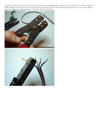 Next, we'll crimp on female pins that match the headers we s oldered onto the board. You can find them in drawer labeled ".1"
CRIMP PIN FEM". Break a few pins off. Ins ert one into the upper notch of the crimping tool, feed wire in, pres s down. Repeat.
Read the Tutorial on crimping if you're unfamiliar with this operation.
 