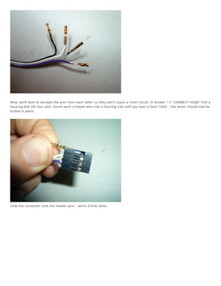 Next, we'll have to ins ulate the pins from each other s o they don't caus e a s hort circuit. In drawer ".1" CONNECT HSNG" find a
hous ing that fits four pins . Ins ert each crimped wire into a hous ing s lot until you hear a faint "click" - the wires s hould now be
locked in place.




s lide the connector onto the header pins - we're 2/3rds done.
 