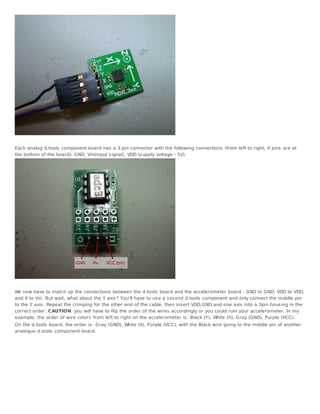 Each analog d.tools component board has a 3-pin connector with the following connections (from left to right, if pins are at
the bottom of the board): GND, Vin(input s ignal), VDD (s upply voltage - 5V).




We now have to match up the connections between the d.tools board and the accelerometer board - GND to GND, VDD to VDD,
and X to Vin. But wait, what about the Y axis ? You'll have to us e a s econd d.tools component and only connect the middle pin
to the Y axis . Repeat the crimping for the other end of the cable, then ins ert VDD,GND,and one axis into a 3pin hous ing in the
correct order. CAUTION: you will have to flip the order of the wires accordingly or you could ruin your accelerometer. In my
example, the order of wire colors from left to right on the accelerometer is : Black (Y), White (X), Gray (GND), Purple (VCC).
On the d.tools board, the order is : Gray (GND), White (X), Purple (VCC), with the Black wire going to the middle pin of another
analogue d.tools component board.
 