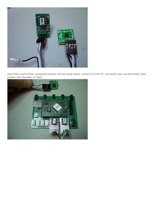 Ins ert the s mall d.tools component boards into the large board, connect it to the PC, and watch your accelerometer data
s tream into Exemplar or Flas h.
 