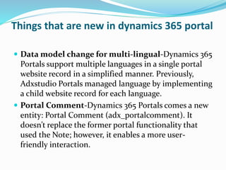 Things that are new in dynamics 365 portal
 Data model change for multi-lingual-Dynamics 365
Portals support multiple languages in a single portal
website record in a simplified manner. Previously,
Adxstudio Portals managed language by implementing
a child website record for each language.
 Portal Comment-Dynamics 365 Portals comes a new
entity: Portal Comment (adx_portalcomment). It
doesn’t replace the former portal functionality that
used the Note; however, it enables a more user-
friendly interaction.
 