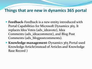 Things that are new in dynamics 365 portal
 Feedback-Feedback is a new entity introduced with
Portal Capabilities for Microsoft Dynamics 365. It
replaces Idea Votes (adx_ideavote), Idea
Comments (adx_ideacomment), and Blog Post
Comments (adx_blogpostcomments).
 Knowledge management-Dynamics 365 Portal used
Knowledge Article(instead of Articles and Knowledge
Base Record )
 