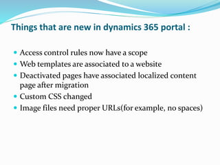Things that are new in dynamics 365 portal :
 Access control rules now have a scope
 Web templates are associated to a website
 Deactivated pages have associated localized content
page after migration
 Custom CSS changed
 Image files need proper URLs(for example, no spaces)
 