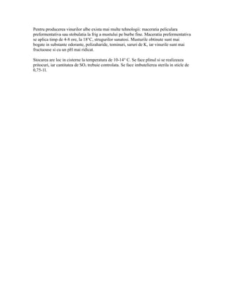Pentru producerea vinurilor albe exista mai multe tehnologii: maceratia peliculara
prefermentativa sau stobulatia la frig a mustului pe burbe fine. Maceratia prefermentativa
se aplica timp de 4-8 ore, la 18°C, strugurilor sanatosi. Musturile obtinute sunt mai
bogate in substante odorante, polizaharide, tominuri, saruri de K, iar vinurile sunt mai
fructuoase si cu un pH mai ridicat.

Stocarea are loc in cisterne la temperatura de 10-14° C. Se face plinul si se realizeaza
pritocuri, iar cantitatea de SO2 trebuie controlata. Se face imbutelierea sterila in sticle de
0,75-1l.
 