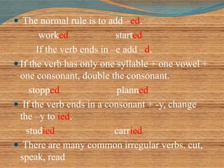  The normal rule is to add –ed. 
worked started 
If the verb ends in –e add –d. 
 If the verb has only one syllable + one vowel + 
one consonant, double the consonant. 
stopped planned 
 If the verb ends in a consonant + -y, change 
the –y to ied. 
studied carried 
 There are many common irregular verbs. cut, 
speak, read 
 