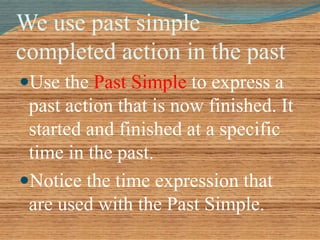 We use past simple 
completed action in the past 
Use the Past Simple to express a 
past action that is now finished. It 
started and finished at a specific 
time in the past. 
Notice the time expression that 
are used with the Past Simple. 
 
