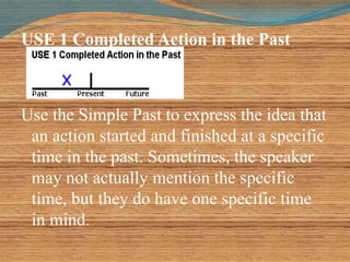 USE 1 Completed Action in the Past 
Use the Simple Past to express the idea that 
an action started and finished at a specific 
time in the past. Sometimes, the speaker 
may not actually mention the specific 
time, but they do have one specific time 
in mind. 
 