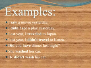 Examples: 
 I saw a movie yesterday. 
 I didn't see a play yesterday. 
 Last year, I traveled to Japan. 
 Last year, I didn't travel to Korea. 
 Did you have dinner last night? 
 She washed her car. 
 He didn't wash his car. 
 