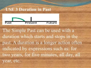 USE 3 Duration in Past 
The Simple Past can be used with a 
duration which starts and stops in the 
past. A duration is a longer action often 
indicated by expressions such as: for 
two years, for five minutes, all day, all 
year, etc. 
 