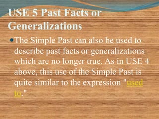 USE 5 Past Facts or 
Generalizations 
The Simple Past can also be used to 
describe past facts or generalizations 
which are no longer true. As in USE 4 
above, this use of the Simple Past is 
quite similar to the expression "used 
to." 
 