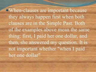 When-clauses are important because 
they always happen first when both 
clauses are in the Simple Past. Both 
of the examples above mean the same 
thing: first, I paid her one dollar, and 
then, she answered my question. It is 
not important whether "when I paid 
her one dollar" 
 