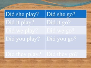 Did she play? Did she go? 
Did it play? Did it go? 
Did we play? Did we go? 
Did you play? Did you go? 
Did they play? Did they go? 
 