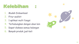 Kelebihan :
1. Mudah Didownload
2. Fitur sedikit
3. 1 aplikasi multi fungsi
4. Terhubungkan dengan akun lain
5. Dapat diakses semua kalangan
6. Banyak produk jual-beli
10
 