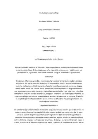 Instituto american college



                                  Nombres: Adriana y Johana



                                Curso: primero de bachillerato



                                        Fecha: 19/4/13



                                       Ing.: Diego Salazar

                                       TEMA NUMERO 1



                            Las Drogas y sus efectos en los jóvenes



En la actualidad la sociedad se enfrenta a diversos problemas; muchos de ellos se relacionan
 entre si; ese es el caso de las drogas, que se ha expandido su consumo; y los jóvenes y sus
   problemáticas, si juntamos estos temas tenemos una gran problemática que resolver.

                                           El Alcohol

   Desde que el hombre aprendió a hacer uso del proceso de fermentación elabora bebidas
  alcohólicas; por ello el consumo de alcohol va íntimamente unido a las costumbres de casi
  todas las civilizaciones. Históricamente, el alcohol no se ha considerado como una droga y
 menos en los países con cultivos de vid. En muchos países representa la drogodependencia
que provoca un mayor coste humano y material por su mortalidad y por estar muy extendida.
El hábito de consumir bebidas alcohólicas, en épocas anteriores casi restringido al hombre, ha
experimentado un crecimiento muy notable en la mujer. Actualmente, el consumo de alcohol
  es aceptado por muchas sociedades lo que permite su difusión e incluso su promoción por
                                     medios gubernamentales.

                                   Dependencia alcohólica:

Se caracteriza por un conjunto de alteraciones psíquicas, físicas y sociales que se desarrolla en
 sujetos con un abuso de ingesta alcohólica durante un período que oscila entre 5 y 10 años.
   Existe un período de primeros síntomas con degradación de la personalidad, pérdida de
 capacidad de razonamiento, empobrecimiento afectivo, lagunas amnésicas, descenso global
del rendimiento psíquico. Suele aparecer en un lapso de tiempo comprendido entre 6 meses y
6 años, tras el cual se presenta el periodo de stado. El período de estado se caracteriza por un
 