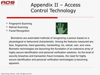 Appendix II – Access
                                               Control Technology

           Fingerprint Scanning
           Retinal Scanning
           Facial Recognition

              Biometrics are automated methods of recognizing a person based on a
            physiological or behavioral characteristic. Among the features measured are;
            face, fingerprints, hand geometry, handwriting, iris, retinal, vein, and voice.
            Biometric technologies are becoming the foundation of an extensive array of
            highly secure identification and personal verification solutions. As the level of
            security breaches and transaction fraud increases, the need for highly
            secure identification and personal verification technologies is becoming
            apparent.



Adyar Orange Systems, India. All rights reserved.
 