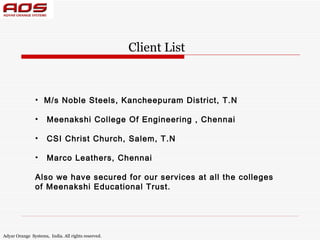 Client List



               • M/s Noble Steels, Kancheepuram District, T.N

               •     Meenakshi College Of Engineering , Chennai

               •     CSI Christ Church, Salem, T.N

               •     Marco Leathers, Chennai

               Also we have secured for our services at all the colleges
               of Meenakshi Educational Trust.




Adyar Orange Systems, India. All rights reserved.
 