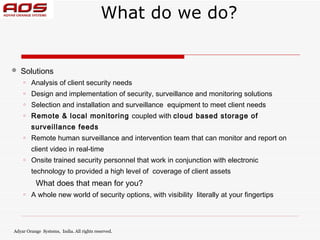 What do we do?


   Solutions
    o   Analysis of client security needs
    o   Design and implementation of security, surveillance and monitoring solutions
    o   Selection and installation and surveillance equipment to meet client needs
    o   Remote & local monitoring coupled with cloud based storage of
        surveillance feeds
    o   Remote human surveillance and intervention team that can monitor and report on
        client video in real-time
    o   Onsite trained security personnel that work in conjunction with electronic
        technology to provided a high level of coverage of client assets
          What does that mean for you?
    o   A whole new world of security options, with visibility literally at your fingertips




Adyar Orange Systems, India. All rights reserved.
 