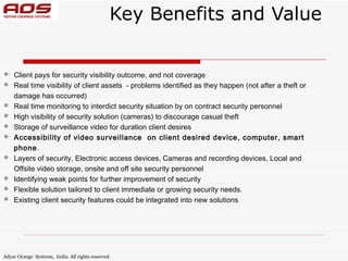 Key Benefits and Value


   Client pays for security visibility outcome, and not coverage
   Real time visibility of client assets - problems identified as they happen (not after a theft or
    damage has occurred)
   Real time monitoring to interdict security situation by on contract security personnel
   High visibility of security solution (cameras) to discourage casual theft
   Storage of surveillance video for duration client desires
   Accessibility of video surveillance on client desired device, computer, smart
    phone.
   Layers of security, Electronic access devices, Cameras and recording devices, Local and
    Offsite video storage, onsite and off site security personnel
   Identifying weak points for further improvement of security
   Flexible solution tailored to client immediate or growing security needs.
   Existing client security features could be integrated into new solutions




Adyar Orange Systems, India. All rights reserved.
 