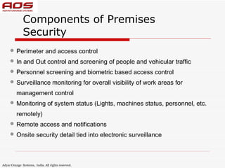 Components of Premises
              Security
      Perimeter and access control
      In and Out control and screening of people and vehicular traffic
      Personnel screening and biometric based access control
      Surveillance monitoring for overall visibility of work areas for
          management control
      Monitoring of system status (Lights, machines status, personnel, etc.
          remotely)
      Remote access and notifications
      Onsite security detail tied into electronic surveillance


Adyar Orange Systems, India. All rights reserved.
 
